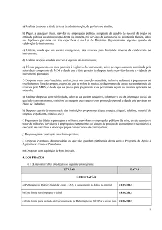 a) Realizar despesas a título de taxa de administração, de gerência ou similar;

b) Pagar, a qualquer título, servidor ou empregado público, integrante de quadro de pessoal de órgão ou
entidade pública da administração direta ou indireta, por serviços de consultoria ou assistência técnica, salvo
nas hipóteses previstas em leis específicas e na Lei de Diretrizes Orçamentárias vigentes quando da
celebração do instrumento;

c) Utilizar, ainda que em caráter emergencial, dos recursos para finalidade diversa da estabelecida no
instrumento;

d) Realizar despesa em data anterior à vigência do instrumento;

e) Efetuar pagamento em data posterior à vigência do instrumento, salvo se expressamente autorizada pela
autoridade competente do MDS e desde que o fato gerador da despesa tenha ocorrido durante a vigência do
instrumento pactuado;

f) Despesas com taxas bancárias, multas, juros ou correção monetária, inclusive referente a pagamentos ou
recolhimentos fora dos prazos, exceto, no que se refere às multas, se decorrentes de atraso na transferência de
recursos pelo MDS, e desde que os prazos para pagamento e os percentuais sejam os mesmos aplicados no
mercado;

g) Realizar despesas com publicidade, salvo as de caráter educativo, informativo ou de orientação social, da
qual não constem nomes, símbolos ou imagens que caracterizem promoção pessoal e desde que previstas no
Plano de Trabalho;

h) Despesas gerais de manutenção das instituições proponentes (água, energia, aluguel, telefone, material de
limpeza, expediente, correios, etc.);

i) Pagamento de diárias e passagens a militares, servidores e empregados públicos da ativa, exceto quando se
tratar de militares, servidores e empregados pertencentes ao quadro de pessoal do convenente e necessários a
execução do convênio, e desde que pagos com recursos da contrapartida;

j) Despesas para construção ou reforma prediais;

l) Despesas eventuais, desnecessárias ou que não guardem pertinência direta com o Programa de Apoio à
Agricultura Urbana e Periurbana.

m) Despesas com aquisição de bens imóveis.

4. DOS PRAZOS

    4.1. O presente Edital obedecerá ao seguinte cronograma:
                                        ETAPAS                                               DATAS

                                                 HABILITAÇÃO

a) Publicação no Diário Oficial da União – DOU e Lançamento do Edital na internet    21/05/2012

b) Data limite para impugnar o edital                                                15/06/2012

c) Data limite para inclusão da Documentação de Habilitação no SICONV e envio para   22/06/2012


                                                                                                             8
 