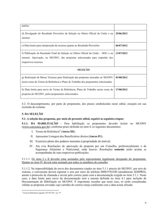 análise

d) Divulgação do Resultado Provisório da Seleção no Diário Oficial da União e na     29/06/2012
internet

e) Data limite para interposição de recursos quanto ao Resultado Provisório          06/07/2012

f) Publicação do Resultado Final da Seleção no Diário Oficial da União – DOU e na    13/07/2012
internet. Aprovação, no SICONV, das propostas selecionadas para empenho dos
respectivos recursos.

                                                          SELEÇÃO

g) Realização de Mesas Técnicas para finalização das propostas anexadas no SICONV    03/08/2012
assim como do Termo de Referência e Plano de Trabalho dos proponentes selecionados

h) Data limite para envio do Termo de Referência, Plano de Trabalho assim como da    17/08/2012
proposta do SICONV, pelos proponentes selecionados.


4.2. O descumprimento, por parte do proponente, dos prazos estabelecidos neste edital, ensejará em sua
exclusão do certame.

5. DA SELEÇÃO
5.1. A seleção das propostas, por meio do presente edital, seguirá as seguintes etapas:
5.1.1. DA HABILITAÇÃO - Para habilitação os proponentes deverão incluir no SICONV
(www.convenios.gov.br), conforme prazo definido no item 4, os seguintes documentos:
               I. Termo de Referência4 (Anexo III);
              II. Apresentar Listagem dos Beneficiários diretos (Anexo IV);
             III. Exercício pleno dos poderes inerentes à propriedade do imóvel;
            IV. Ata e/ou Resoluções de aprovação da proposta por um Conselho, preferencialmente o de
                Segurança Alimentar e Nutricional, onde houver. Resoluções somente serão aceitas se
                acompanhadas de suas respectivas publicações.

5.1.1.1. Os itens I e II deverão estar assinados pelo representante legalmente designado do proponente.
Quanto ao item IV deverá estar assinado por todos os membros do conselho.

5.1.1.2. Na impossibilidade do envio dos documentos citados no item 5.1.1 através do SICONV, por erro do
sistema, o convenente deverá registrar o erro por meio do telefone 0800.9782340 (atendimento SERPRO),
anotar o protocolo de chamada e enviar pelo correio junto com a documentação exigida no item 5.1.1. Neste
caso, a data limite para envio da documentação será a mesma definida no item 4.1 para inclusão de
Documentação de Habilitação no SICONV. É importante ressaltar que neste caso, só serão consideradas
válidas as propostas enviadas cujo carimbo do correio esteja condizente com a data acima afixada.

4
    Termo de Referência segundo a PI 507/2011, art. 37º




                                                                                                       9
 