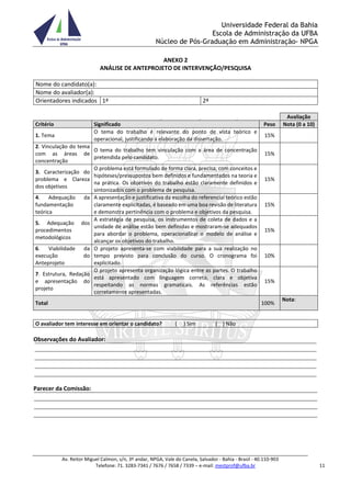Universidade Federal da Bahia
Escola de Administração da UFBA
Núcleo de Pós-Graduação em Administração- NPGA
Av. Reitor Miguel Calmon, s/n, 3º andar, NPGA, Vale do Canela, Salvador - Bahia - Brasil - 40.110-903
Telefone: 71. 3283-7341 / 7676 / 7658 / 7339 – e-mail: mestprof@ufba.br 11
ANEXO 2
ANÁLISE DE ANTEPROJETO DE INTERVENÇÃO/PESQUISA
Nome do candidato(a):
Nome do avaliador(a):
Orientadores indicados 1ª 2ª
Avaliação
Critério Significado Peso Nota (0 a 10)
1. Tema
O tema do trabalho é relevante do ponto de vista teórico e
operacional, justificando a elaboração da dissertação.
15%
2. Vinculação do tema
com as áreas de
concentração
O tema do trabalho tem vinculação com a área de concentração
pretendida pelo candidato.
15%
3. Caracterização do
problema e Clareza
dos objetivos
O problema está formulado de forma clara, precisa, com conceitos e
hipóteses/pressupostos bem definidos e fundamentados na teoria e
na prática. Os objetivos do trabalho estão claramente definidos e
sintonizados com o problema de pesquisa.
15%
4. Adequação da
fundamentação
teórica
A apresentação e justificativa da escolha do referencial teórico estão
claramente explicitadas, é baseado em uma boa revisão de literatura
e demonstra pertinência com o problema e objetivos da pesquisa.
15%
5. Adequação dos
procedimentos
metodológicos
A estratégia de pesquisa, os instrumentos de coleta de dados e a
unidade de análise estão bem definidas e mostraram-se adequados
para abordar o problema, operacionalizar o modelo de análise e
alcançar os objetivos do trabalho.
15%
6. Viabilidade da
execução do
Anteprojeto
O projeto apresenta-se com viabilidade para a sua realização no
tempo previsto para conclusão do curso. O cronograma foi
explicitado.
10%
7. Estrutura, Redação
e apresentação do
projeto
O projeto apresenta organização lógica entre as partes. O trabalho
está apresentado com linguagem correta, clara e objetiva
respeitando as normas gramaticais. As referências estão
corretamente apresentadas.
15%
Total 100%
Nota:
O avaliador tem interesse em orientar o candidato? ( ) Sim ( ) Não
Observações do Avaliador:
Parecer da Comissão:
 