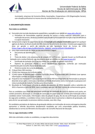 Universidade Federal da Bahia
Escola de Administração da UFBA
Núcleo de Pós-Graduação em Administração- NPGA
Av. Reitor Miguel Calmon, s/n, 3º andar, NPGA, Vale do Canela, Salvador - Bahia - Brasil - 40.110-903
Telefone: 71. 3283-7341 / 7676 / 7658 / 7339 – e-mail: mestprof@ufba.br 2
municipais), empresas de Economia Mista, Associações, Cooperativas e OS (Organizações Sociais),
com atuação profissional na mesma área de conhecimento do curso.
3. DOCUMENTAÇÃO EXIGIDA
Para todos os candidatos
a) Formulário de inscrição devidamente preenchido e assinado (a ser obtido em www.adm.ufba.br);
a. Portadores de necessidades especiais deverão ter acesso a meios especiais adequados para a
realização das provas, desde que tenham especificado no formulário de inscrição o tipo de deficiência
e o apoio necessário.
b) Comprovante original de pagamento da taxa de inscrição para seleção (mestrado) pagável em qualquer
agência do Banco do Brasil através de GRU (Guia de Recolhimento da União). O boleto para pagamento
deve ser gerado a partir de consulta ao site Secretaria Geral de Cursos da UFBA
(https://sggru.ufba.br/sggru/publico/escolha_cadastro_externo.jsf?auth=f3iKv0kWDdc=);
c) Uma cópia autenticada de CADA um dos documentos a seguir:
• Documento de identificação;
• CPF;
• Título de eleitor e do comprovante de votação (1º e 2º turnos – quando houver ou Certificado de
Quitação com a Justiça Eleitoral, cujo documento pode ser emitido no site www.tse.gov.br);
• Certificado de quitação com o serviço militar (se candidato do gênero masculino);
• Diploma da graduação (frente e verso) devidamente registrado, conferido por instituição
reconhecida pelo Conselho Nacional de Educação;
• Histórico escolar do curso de graduação.
d) 2 (duas) fotos 3X4 recentes;
e) 3 (três) vias impressas do Currículo Lattes;
f) 3 (três) cópias do Barema para a Análise Curricular (Anexo 3) preenchido pelo candidato (usar apenas
informações contidas no Currículo Lattes);
g) 4 (quatro) vias impressas e 1 (uma) via digital em CD em PDF do Anteprojeto de intervenção ou pesquisa
devendo versar sobre o tema que o candidato pretende desenvolver como intervenção ou pesquisa com
vistas à produção do trabalho final de curso (dissertação);
h) Resultado do Teste Anpad referente às edições de setembro de 2014; fevereiro, julho e setembro de
2015 e fevereiro e julho de 2016, caso o candidato opte por não fazer a prova de conhecimentos gerais.
Para os candidatos que ainda não possuírem certificado de conclusão de curso ou diploma será aceita, em
caráter provisório, declaração ou atestado de conclusão em papel timbrado emitida pela instituição onde o
candidato estiver matriculado, informando a data da colação de grau. No ato da confirmação da aceitação
da vaga pelo candidato, o candidato incluso nesta situação deverá apresentar o diploma de graduação, sob
pena de ter sua aprovação no processo seletivo anulada, caso não o faça.
Os candidatos portadores de diplomas de graduação obtidos em instituições de ensino estrangeiras deverão
apresentar o referido documento devidamente revalidado por uma universidade pública brasileira,
obedecendo às normas do Ministério da Educação e do Conselho Nacional de Educação.
Para as vagas destinadas à UFBA
Além dos solicitados a todos os candidatos, os seguintes documentos:
 