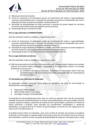 Universidade Federal da Bahia
Escola de Administração da UFBA
Núcleo de Pós-Graduação em Administração- NPGA
Av. Reitor Miguel Calmon, s/n, 3º andar, NPGA, Vale do Canela, Salvador - Bahia - Brasil - 40.110-903
Telefone: 71. 3283-7341 / 7676 / 7658 / 7339 – e-mail: mestprof@ufba.br 3
a) Não possuir mestrado concluído;
b) Termo de compromisso do participante quanto ao cumprimento das tarefas e responsabilidades,
incluindo a disponibilidade para a realização das atividades presenciais em Salvador/BA, bem como a
disposição do tempo necessário às atividades à distância (Anexo 5);
c) Declaração de responsabilidade da UFBA, garantindo a presença em tempo integral nos encontros
presenciais, do(s) profissional(is) aprovado(s) no processo seletivo;
d) Comprovação de que é servidor RJU UFBA.
Para as vagas destinadas ao IANDBEAS/FADBA
Além dos solicitados a todos os candidatos, o seguinte documento:
a) Termo de compromisso do participante quanto ao cumprimento das tarefas e responsabilidades,
incluindo a disponibilidade para a realização das atividades presenciais em Salvador/BA, bem como a
disposição do tempo necessário às atividades à distância (Anexo 5);
b) Declaração de responsabilidade da IANDBEAS ou FADBA, garantindo a presença em tempo integral nos
encontros presenciais, do(s) profissional(is) aprovado(s) no processo seletivo;
c) Comprovação de que é funcionário do quadro de pessoal em efetivo exercício.
Para as vagas destinadas aos bolsistas
Além dos solicitados a todos os candidatos, o seguinte documento:
a) Cópia da comprovação de vínculo com a instituição pública (IES, autarquia federal, estadual ou municipal),
empresa de Economia Mista, Associações, Cooperativas e OS (Organizações Sociais) e da atuação
profissional na área do curso.
a. Os candidatos vinculados a Associações, Cooperativas e Organizações Sociais terão que
apresentar comprovação da natureza jurídica destas organizações além da comprovação de
vínculo com a mesma.
3.1 Orientações para elaboração do Anteprojeto
Os anteprojetos deverão contemplar temas dentro da abrangência das áreas de concentração do
NPGA/EAUFBA, conforme a seguir:
• Organização, Poder e Gestão;
• Administração Pública e Governança;
• Tecnologia, Inovação e Competitividade.
O anteprojeto de intervenção/pesquisa deve conter no mínimo os seguintes itens: área de concentração,
indicação de possíveis orientadores (Anexo 1), tema de intervenção/pesquisa, nome do candidato, título da
proposta, pergunta e objetivo, justificativa da escolha do tema, apresentação e justificativa de referencial
teórico pertinente à proposta, breve descrição dos procedimentos metodológicos e referências
bibliográficas. A proposta deve ter no máximo 15 (quinze) páginas no formato A4, com espaçamento 1,5
linhas, fonte Times New Roman 12.
O candidato deverá indicar no anteprojeto, assim como na ficha de inscrição, dois possíveis orientadores
(Indicando a primeira opção e a segunda opção), observando as áreas de concentração e temas de interesse
dos orientadores, conforme constam do quadro de disponibilidade de vagas para orientação, Anexo 1 deste
 