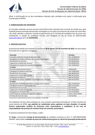 Universidade Federal da Bahia
Escola de Administração da UFBA
Núcleo de Pós-Graduação em Administração- NPGA
Av. Reitor Miguel Calmon, s/n, 3º andar, NPGA, Vale do Canela, Salvador - Bahia - Brasil - 40.110-903
Telefone: 71. 3283-7341 / 7676 / 7658 / 7339 – e-mail: mestprof@ufba.br 4
Edital. A confirmação de um dos orientadores indicados pelo candidato está sujeita à confirmação pela
Coordenação do NPGA.
4. HOMOLOGAÇÃO DAS INSCRIÇÕES
As inscrições realizadas no prazo previsto neste Edital serão analisadas pela comissão de seleção que, após
avaliação da documentação apresentada, homologará as inscrições que estiverem de acordo com este Edital,
não sendo admitida a posterior inclusão de documentos ou a inscrição de candidatos fora do prazo aqui
estabelecido. A relação de candidatos inscritos será divulgada no site da Escola de Administração
www.adm.ufba.br até o dia 02/09/2016.
5. PROCESSO SELETIVO
O processo de seleção será realizado no período de 08 de agosto a 07 de novembro de 2016, em duas etapas
de acordo com o seguinte cronograma:
Descrição Períodos
Inscrições mediante entrega da documentação 08 a 26/08/2016
Divulgação da relação preliminar de inscrições homologadas Até 02/09/2016
Recebimento de recursos Até 06/09/2016
Julgamento e análise dos recursos Até 09/09/2016
Divulgação da relação de inscrições homologadas Até 12/09/2016
1ª Etapa:
Prova de Conhecimentos Gerais* 18/09/2016
Divulgação do Gabarito preliminar Até 23/09/2016
Recebimento de recursos Até 28/09/2016
Julgamento e análise dos recursos Até 04/10/2016
Divulgação do Gabarito Até 05/10/2016
Divulgação da relação candidatos classificados para a 2ª Etapa Até 05/10/2016
2ª Etapa:
Arguição dos candidatos aprovados na etapa 1 (CV + projeto) 14 a 19/10/2016
Divulgação preliminar do resultado final Até 21/10/2016
Recebimento de recursos 24/10/2016
Julgamento e análise dos recursos Até 26/10/2016
Divulgação do resultado final Até 31/10/2016
Confirmação da aceitação da vaga pelo candidato De 01 a 07/11/2016
Previsão de início das aulas 23/11/2016
*A prova de Conhecimentos Gerais será aplicada na EAUFBA
Os candidatos inscritos serão avaliados por uma comissão examinadora formada por 3 (três) membros do
corpo docente do NPGA, que poderão ser substituídos pelos suplentes em duas situações: 1) quando
ficarem evidenciados conflitos de interesses entre examinadores e candidatos; 2) em caso de
impossibilidade não prevista do membro titular da comissão examinadora.
O processo acontecerá em duas etapas, a saber:
1ª. Etapa: compreende entrega da documentação do candidato constante no item “3. DOCUMENTAÇÃO
EXIGIDA” deste edital, resultado da prova de conhecimentos gerais ou cálculo da pontuação ponderada do
 