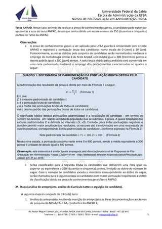 Universidade Federal da Bahia
Escola de Administração da UFBA
Núcleo de Pós-Graduação em Administração- NPGA
Av. Reitor Miguel Calmon, s/n, 3º andar, NPGA, Vale do Canela, Salvador - Bahia - Brasil - 40.110-903
Telefone: 71. 3283-7341 / 7676 / 7658 / 7339 – e-mail: mestprof@ufba.br 5
Teste ANPAD. Nesse caso ao invés de realizar a prova de conhecimentos gerais, o candidato pode optar por
aproveitar a nota do teste ANPAD, desde que tenha obtido um escore mínimo de 250 (duzentos e cinquenta)
pontos no Teste da ANPAD.
Observações:
• A prova de conhecimentos gerais a ser aplicada pela UFBA guardará similaridade com o teste
ANPAD e registrará a pontuação bruta dos candidatos numa escala de 0 (zero) a 10 (dez).
Posteriormente, as notas obtidas pelo conjunto de candidatos serão normalizadas mediante o
emprego de metodologia similar à do teste Anpad, com média igual a 300 (trezentos) pontos e
desvio padrão igual a 100 (cem) pontos. A nota bruta obtida pelo candidato será convertida em
uma nota padronizada mediante o emprego dos procedimentos caracterizados no quadro a
seguir:
QUADRO 1. SISTEMÁTICA DE PADRONIZAÇÃO DA PONTUAÇÃO BRUTA OBTIDA PELO
CANDIDATO
A padronização dos resultados da prova é obtida por meio da Fórmula 1 a seguir.
(Fórmula 1)
Em que:
Zi é o escore padronizado do candidato i;
xi é a pontuação bruta do candidato i;
µ é a média das pontuações brutas de todos os candidatos;
σ é o desvio padrão das pontuações brutas de todos os candidatos.
O significado básico dessas pontuações padronizadas é a localização do candidato - em termos do
número de desvios - em relação à média da população que se submeteu à prova. A quase totalidade dos
escores padronizados Zi é definida no intervalo (-3, +3). Contudo, para evitar pontuações negativas e
também permitir maior amplitude dos resultados, os escores são transformados em uma nova escala de
valores positivos, correspondendo à nota padronizada do candidato i, conforme expresso na Fórmula 2:
Nota padronizada do candidato i: 100. 300 (Fórmula 2)
Nessa nova escala, a pontuação costuma variar entre 0 e 600 pontos, sendo a média equivalente a 300
pontos e unidade de desvio igual a 100 pontos.
Observação: esta sistemática é similar àquela empregada pela Associação Nacional de Programas de Pós-
Graduação em Administração, Anpad. Disponível em: <http://testeanpad.tempsite.ws/provas/calculoResultado.jsp>.
Acesso em: 31 jul. 2016.
• Serão classificados para a Segunda Etapa os candidatos que obtiverem uma nota igual ou
superior ao equivalente a 250 (duzentos e cinquenta) pontos, limitado ao dobro do número de
vagas. Caso o número de candidatos exceda o montante correspondente ao dobro de vagas,
serão chamados para a segunda etapa os candidatos com maior pontuação respeitando a ordem
de classificação obtida na prova de conhecimentos gerais/teste ANPAD.
2ª. Etapa (análise de anteprojeto, análise do Currículo Lattes e arguição do candidato).
A segunda etapa é composta de 03 (três) itens:
1. Análise do anteprojeto: Análise da inserção do anteprojeto às áreas de concentração e aos temas
de pesquisa do NPGA/EAUFBA, constantes do ANEXO 2;
 