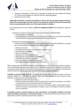 Universidade Federal da Bahia
Escola de Administração da UFBA
Núcleo de Pós-Graduação em Administração- NPGA
Av. Reitor Miguel Calmon, s/n, 3º andar, NPGA, Vale do Canela, Salvador - Bahia - Brasil - 40.110-903
Telefone: 71. 3283-7341 / 7676 / 7658 / 7339 – e-mail: mestprof@ufba.br 6
2. Arguição do anteprojeto. As datas para a realização da arguição de cada candidato classificado
na 1ª Etapa serão divulgadas no endereço eletrônico www.adm.ufba.br;
3. Análise do Currículo Lattes.
Observação importante: os critérios de avaliação em cada um dos itens da segunda etapa envolvem o
registro de uma pontuação bruta (por meio de soma de pontos), seguida da conversão da pontuação
bruta em pontuação padronizada, com critérios apresentados no Quadro 1.
Para avaliação dos itens que compõem a análise de anteprojeto (PESO 3) serão adotados os seguintes
critérios:
a) Análise da inserção do anteprojeto às áreas de concentração do NPGA/EAUFBA:
• disponibilidade de orientação;
• compatibilidade da área de interesse de pesquisa do candidato com as áreas de concentração
do NPGA/EAUFBA e temas de pesquisa dos professores do Programa.
b) Análise do anteprojeto de pesquisa:
A análise do projeto de pesquisa será feita baseada em barema específico (ANEXO 2), em função
do curso pretendido pelo candidato, e abrangerá os seguintes itens:
• Relevância do tema;
• Vinculação do tema com as áreas de concentração do curso;
• Caracterização do problema;
• Clareza dos objetivos;
• Adequação da fundamentação teórica;
• Adequação dos procedimentos metodológicos;
• Viabilidade de execução da proposta;
• Estrutura, redação e apresentação do projeto;
• Quantidade, atualidade e qualidade das referências.
OBS: O projeto poderá ser avaliado por até 4 (quatro) avaliadores: três membros da comissão de seleção e
um dos orientadores indicados pelo candidato. Caso o orientador indicado pelo candidato seja membro da
comissão de seleção, o projeto contará com 3 (três) avaliações. A nota final dessa atividade é calculada pela
média aritmética de cada uma das notas individuais padronizadas (conforme Quadro 1).
Avaliação do Currículo Lattes (Peso 3) - A avaliação do currículo Lattes será feita baseada em barema
específico (ANEXO 3), e abrangerá os seguintes itens que serão arguidos de forma presencial pelos
professores componentes da comissão de seleção:
• Experiência profissional e de pesquisa;
• Produção acadêmica (trabalhos científicos publicados em congressos e periódicos, nos últimos
5 (cinco) anos, bem como participação prévia em pesquisas);
• Produção técnica (serviços técnicos; cursos de curta duração, editoria, organização de evento,
relatório de pesquisa, apresentação de trabalho, aulas em faculdades, consultoria, relatório
técnicos e patentes).
A avaliação curricular será feita levando em conta, estritamente, as informações contidas no Currículo
Lattes do candidato submetido no momento da inscrição. As notas brutas obtidas a partir do Barema serão
padronizadas conforme sistemática apresentada no Quadro 1.
 