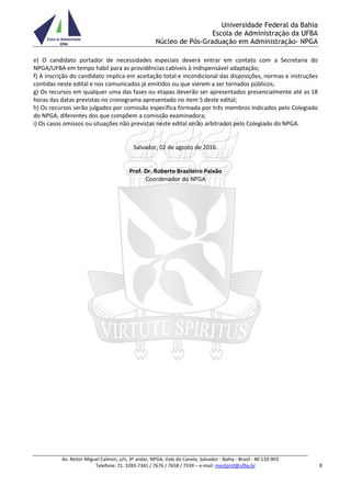 Universidade Federal da Bahia
Escola de Administração da UFBA
Núcleo de Pós-Graduação em Administração- NPGA
Av. Reitor Miguel Calmon, s/n, 3º andar, NPGA, Vale do Canela, Salvador - Bahia - Brasil - 40.110-903
Telefone: 71. 3283-7341 / 7676 / 7658 / 7339 – e-mail: mestprof@ufba.br 8
e) O candidato portador de necessidades especiais deverá entrar em contato com a Secretaria do
NPGA/UFBA em tempo hábil para as providências cabíveis à indispensável adaptação;
f) A inscrição do candidato implica em aceitação total e incondicional das disposições, normas e instruções
contidas neste edital e nos comunicados já emitidos ou que vierem a ser tornados públicos;
g) Os recursos em qualquer uma das fases ou etapas deverão ser apresentados presencialmente até as 18
horas das datas previstas no cronograma apresentado no item 5 deste edital;
h) Os recursos serão julgados por comissão específica formada por três membros indicados pelo Colegiado
do NPGA, diferentes dos que compõem a comissão examinadora;
i) Os casos omissos ou situações não previstas neste edital serão arbitrados pelo Colegiado do NPGA.
Salvador, 02 de agosto de 2016.
Prof. Dr. Roberto Brazileiro Paixão
Coordenador do NPGA
 
