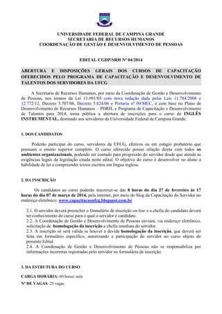 UNIVERSIDADE FEDERAL DE CAMPINA GRANDE
SECRETARIA DE RECURSOS HUMANOS
COORDENAÇÃO DE GESTÃO E DESENVOLVIMENTO DE PESSOAS

EDITAL CGDP/SRH Nº 04/2014
ABERTURA E DISPOSIÇÕES GERAIS DOS CURSOS DE CAPACITAÇÃO
OFERECIDOS PELO PROGRAMA DE CAPACITAÇÃO E DESENVOLVIMENTO DE
TALENTOS DOS SERVIDORES DA UFCG
A Secretaria de Recursos Humanos, por meio da Coordenação de Gestão e Desenvolvimento
de Pessoas, nos termos da Lei 11.091/05 com nova redação dada pelas Leis 11.784/2008 e
12.772/12, Decreto 5.707/06, Decreto 5.824/06 e Portaria nº 09/MEC, e com base no Plano de
Desenvolvimento de Recursos Humanos – PDRH, e Programa de Capacitação e Desenvolvimento
de Talentos para 2014, torna pública a abertura de inscrições para o curso de INGLÊS
INSTRUMENTAL, destinado aos servidores da Universidade Federal de Campina Grande.

1. DOS CANDIDATOS

Poderão participar do curso, servidores da UFCG, efetivos ou em estágio probatório que
possuam o ensino superior completo. O curso oferecido possui relação direta com todos os
ambientes organizacionais, podendo ser contado para progressão do servidor desde que atenda as
exigências legais da legislação citada neste edital. O objetivo do curso é desenvolver no aluno a
habilidade de ler e compreender textos escritos em língua inglesa.

2. DA INSCRIÇÃO

Os candidatos ao curso poderão inscrever-se das 8 horas do dia 27 de fevereiro às 17
horas do dia 07 de março de 2014, pela internet, por meio do blog da Capacitação do Servidor no
endereço eletrônico: www.capacitacaoufcg.blogspot.com.br
2.1. O servidor deverá preencher o formulário de inscrição on-line e a chefia do candidato deverá
ter conhecimento do curso para o qual o servidor é candidato.
2.2. A Coordenação de Gestão e Desenvolvimento de Pessoas enviará, via endereço eletrônico,
solicitação de homologação da inscrição a chefia imediata do servidor.
2.3. A inscrição só será válida se houver a devida homologação da inscrição, que deverá ser
feita em formulário específico, autorizando a participação do servidor no curso objeto do
presente Edital.
2.4. A Coordenação de Gestão e Desenvolvimento de Pessoas não se responsabiliza por
informações incorretas registradas pelo servidor no formulário de inscrição.

3. DA ESTRUTURA DO CURSO
CARGA HORÁRIA: 60 horas/ aula
Nº DE VAGAS: 25 vagas

 