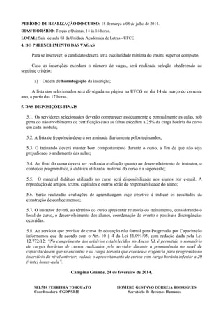 PERÍODO DE REALIZAÇÃO DO CURSO: 18 de março a 08 de julho de 2014.
DIAS/ HORÁRIO: Terças e Quintas, 14 às 16 horas.
LOCAL: Sala de aula 03 da Unidade Acadêmica de Letras - UFCG
4. DO PREENCHIMENTO DAS VAGAS

Para se inscrever, o candidato deverá ter a escolaridade mínima do ensino superior completo.
Caso as inscrições excedam o número de vagas, será realizada seleção obedecendo ao
seguinte critério:
a) Ordem de homologação da inscrição;
A lista dos selecionados será divulgada na página na UFCG no dia 14 de março do corrente
ano, a partir das 17 horas.
5. DAS DISPOSIÇÕES FINAIS

5.1. Os servidores selecionados deverão comparecer assiduamente e pontualmente as aulas, sob
pena do não recebimento de certificação caso as faltas excedam a 25% da carga horária do curso
em cada módulo;
5.2. A lista de frequência deverá ser assinada diariamente pelos treinandos;
5.3. O treinando deverá manter bom comportamento durante o curso, a fim de que não seja
prejudicado o andamento das aulas;
5.4. Ao final do curso deverá ser realizada avaliação quanto ao desenvolvimento do instrutor, o
conteúdo programático, a didática utilizada, material do curso e a supervisão;
5.5. O material didático utilizado no curso será disponibilizado aos alunos por e-mail. A
reprodução de artigos, textos, capítulos e outros serão de responsabilidade do aluno;
5.6. Serão realizadas avaliações de aprendizagem cujo objetivo é indicar os resultados da
construção de conhecimentos;
5.7. O instrutor deverá, ao término do curso apresentar relatório do treinamento, considerando o
local do curso, o desenvolvimento dos alunos, coordenação do evento e possíveis discrepâncias
ocorridas.
5.8. Ao servidor que precisar de curso de educação não formal para Progressão por Capacitação
informamos que de acordo com o Art. 10 § 4 da Lei 11.091/05, com redação dada pela Lei
12.772/12: “No cumprimento dos critérios estabelecidos no Anexo III, é permitido o somatório
de cargas horárias de cursos realizados pelo servidor durante a permanência no nível de
capacitação em que se encontra e da carga horária que excedeu à exigência para progressão no
interstício do nível anterior, vedado o aproveitamento de cursos com carga horária inferior a 20
(vinte) horas-aula”.
Campina Grande, 24 de fevereiro de 2014.

SELMA FERREIRA TORQUATO
Coordenadora CGDP/SRH

HOMERO GUSTAVO CORREIA RODRIGUES
Secretário de Recursos Humanos

 