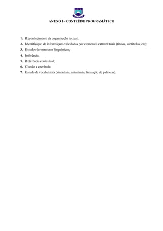 EXO I – FICHA DE

ANEXO I – CONTEÚDO PROGRAMÁTICO

1. Reconhecimento da organização textual;
2. Identificação de informações veiculadas por elementos extratextuais (títulos, subtítulos, etc);
3. Estudos de estruturas linguísticas;
4. Inferência;
5. Referência contextual;
6. Coesão e coerência;
7. Estudo de vocabulário (sinonímia, antonímia, formação de palavras).

 