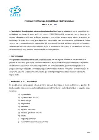 PROGRAMA PRÓ-AMAZÔNIA: BIODIVERSIDADE E SUSTENTABILIDADE

                                                EDITAL Nº 047 / 2012



A Fundação Coordenação de Aperfeiçoamento de Pessoal de Nível Superior – Capes, no uso de suas atribuições,
estabelecida nos termos da instrução do Processo nº 23038.007835/2012-19, em parceria com as Fundações de
Amparo à Pesquisa dos Estados da Região Amazônica, torna pública a realização de seleção de projetos de
implantação de redes de cooperação acadêmica no país voltadas para pesquisas entre Instituições de Ensino
Superior – IES e demais instituições enquadráveis nos termos deste Edital, no âmbito do Programa Pró-Amazônia:
Biodiversidade e Sustentabilidade, em consonância com as demandas do país quanto ao fortalecimento das ações
de biodiversidade, meio ambiente, sustentabilidade e desenvolvimento.



1. OBJETIVO GERAL

O Programa Pró-Amazônia: Biodiversidade e Sustentabilidade tem por objetivo estimular no país a realização de
projetos de pesquisa e apoio nessas temáticas, utilizando-se de recursos humanos e de infraestrutura disponíveis
em diferentes IES ou demais instituições enquadráveis nos termos deste Edital, possibilitando a produção de
pesquisa e inovação associadas à iniciação à pesquisa e formação de doutores, bem como o apoio à realização de
estágio Pós-Doutoral. Serão incentivados projetos que contemplem a participação de empresas sediadas na
Região Norte.



2. ÁREAS TEMÁTICAS CONTEMPLADAS

De acordo com o acima exposto e tendo presente a grande diversidade de temas pertinentes às questões de
biodiversidade, meio ambiente, sustentabilidade e desenvolvimento, será conferida prioridade às seguintes áreas
temáticas:

             a) agroecologia;
             b) água e recursos hídricos;
             c)   biotecnologia;
             d) engenharias;
             e) fármacos;
             f)   recursos pesqueiros.
             g) recursos (produtos) naturais;
             h) saúde;
             i)   segurança alimentar;
             j)   sustentabilidade dos núcleos urbanos.




                                                                                                                1/10
 