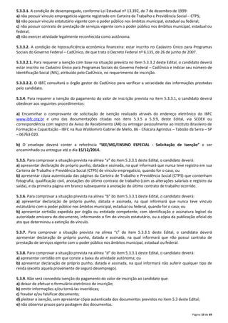 5.3.3.1. A condição de desempregado, conforme Lei Estadual nº 13.392, de 7 de dezembro de 1999: 
a) não possuir vínculo empregatício vigente registrado em Carteira de Trabalho e Previdência Social – CTPS; 
b) não possuir vínculo estatutário vigente com o poder público nos âmbitos municipal, estadual ou federal; 
c) não possuir contrato de prestação de serviços vigente com o poder público nos âmbitos municipal, estadual ou 
federal; 
d) não exercer atividade legalmente reconhecida como autônoma. 
5.3.3.2. A condição de hipossuficiência econômica financeira: estar inscrito no Cadastro Único para Programas 
Sociais do Governo Federal – CadÚnico, de que trata o Decreto Federal nº 6.135, de 26 de junho de 2007. 
5.3.3.2.1. Para requerer a isenção com base na situação prevista no item 5.3.3.2 deste Edital, o candidato deverá 
estar inscrito no Cadastro Único para Programas Sociais do Governo Federal – CadÚnico e indicar seu número de 
Identificação Social (NIS), atribuído pelo CadÚnico, no requerimento de inscrição. 
5.3.3.2.2. O IBFC consultará o órgão gestor do CadÚnico para verificar a veracidade das informações prestadas 
pelo candidato. 
5.3.4. Para requerer a isenção do pagamento do valor de inscrição prevista no item 5.3.3.1, o candidato deverá 
obedecer aos seguintes procedimentos: 
a) Encaminhar o comprovante de solicitação de isenção realizado através do endereço eletrônico do IBFC 
www.ibfc.org.br e uma das documentações citadas nos itens 5.3.5 a 5.3.9, deste Edital, via SEDEX ou 
correspondência com registro de Aviso de Recebimento (AR) ou entregar pessoalmente ao Instituto Brasileiro de 
Formação e Capacitação - IBFC na Rua Waldomiro Gabriel de Mello, 86 - Chácara Agrindus – Taboão da Serra – SP 
– 06763-020. 
b) O envelope deverá conter a referência “SEE/MG/ENSINO ESPECIAL - Solicitação de Isenção” e ser 
encaminhado ou entregue até o dia 15/12/2014. 
5.3.5. Para comprovar a situação prevista na alínea “a” do item 5.3.3.1 deste Edital, o candidato deverá: 
a) apresentar declaração de próprio punho, datada e assinada, na qual informará que nunca teve registro em sua 
Carteira de Trabalho e Previdência Social (CTPS) de vínculo empregatício, quando for o caso; ou 
b) apresentar cópia autenticada das páginas da Carteira de Trabalho e Previdência Social (CTPS) que contenham 
fotografia, qualificação civil, anotações do último contrato de trabalho (com as alterações salariais e registro da 
saída), e da primeira página em branco subsequente à anotação do último contrato de trabalho ocorrido. 
5.3.6. Para comprovar a situação prevista na alínea “b” do item 5.3.3.1 deste Edital, o candidato deverá: 
a) apresentar declaração de próprio punho, datada e assinada, na qual informará que nunca teve vínculo 
estatutário com o poder público nos âmbitos municipal, estadual ou federal, quando for o caso; ou 
b) apresentar certidão expedida por órgão ou entidade competente, com identificação e assinatura legível da 
autoridade emissora do documento, informando o fim do vínculo estatutário, ou a cópia da publicação oficial do 
ato que determinou a extinção do vínculo. 
5.3.7. Para comprovar a situação prevista na alínea “c” do item 5.3.3.1 deste Edital, o candidato deverá 
apresentar declaração de próprio punho, datada e assinada, na qual informará que não possui contrato de 
prestação de serviços vigente com o poder público nos âmbitos municipal, estadual ou federal. 
5.3.8. Para comprovar a situação prevista na alínea “d” do item 5.3.3.1 deste Edital, o candidato deverá: 
a) apresentar certidão em que conste a baixa da atividade autônoma; ou 
b) apresentar declaração de próprio punho, datada e assinada, na qual informará não auferir qualquer tipo de 
renda (exceto aquela proveniente de seguro desemprego). 
5.3.9. Não será concedida isenção do pagamento do valor de inscrição ao candidato que: 
a) deixar de efetuar o formulário eletrônico de inscrição; 
b) omitir informações e/ou torná-las inverídicas; 
c) fraudar e/ou falsificar documento; 
d) pleitear a isenção, sem apresentar cópia autenticada dos documentos previstos no item 5.3 deste Edital; 
e) não observar prazos para postagem dos documentos. 
Página 10 de 69 
 