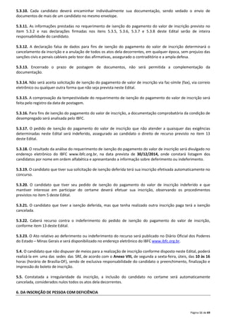 5.3.10. Cada candidato deverá encaminhar individualmente sua documentação, sendo vedado o envio de 
documentos de mais de um candidato no mesmo envelope. 
5.3.11. As informações prestadas no requerimento de isenção do pagamento do valor de inscrição previsto no 
item 5.3.2 e nas declarações firmadas nos itens 5.3.5, 5.3.6, 5.3.7 e 5.3.8 deste Edital serão de inteira 
responsabilidade do candidato. 
5.3.12. A declaração falsa de dados para fins de isenção do pagamento do valor de inscrição determinará o 
cancelamento da inscrição e a anulação de todos os atos dela decorrentes, em qualquer época, sem prejuízo das 
sanções civis e penais cabíveis pelo teor das afirmativas, assegurado o contraditório e a ampla defesa. 
5.3.13. Encerrado o prazo de postagem de documentos, não será permitida a complementação da 
documentação. 
5.3.14. Não será aceita solicitação de isenção do pagamento de valor de inscrição via fac-símile (fax), via correio 
eletrônico ou qualquer outra forma que não seja prevista neste Edital. 
5.3.15. A comprovação da tempestividade do requerimento de isenção do pagamento do valor de inscrição será 
feita pelo registro da data de postagem. 
5.3.16. Para fins de isenção do pagamento do valor de inscrição, a documentação comprobatória da condição de 
desempregado será analisada pelo IBFC. 
5.3.17. O pedido de isenção do pagamento do valor de inscrição que não atender a quaisquer das exigências 
determinadas neste Edital será indeferido, assegurado ao candidato o direito de recurso previsto no item 13 
deste Edital. 
5.3.18. O resultado da análise do requerimento de isenção do pagamento do valor de inscrição será divulgado no 
endereço eletrônico do IBFC www.ibfc.org.br, na data prevista de 30/12/2014, onde constará listagem dos 
candidatos por nome em ordem alfabética e apresentando a informação sobre deferimento ou indeferimento. 
5.3.19. O candidato que tiver sua solicitação de isenção deferida terá sua inscrição efetivada automaticamente no 
concurso. 
5.3.20. O candidato que tiver seu pedido de isenção do pagamento do valor de inscrição indeferido e que 
mantiver interesse em participar do certame deverá efetuar sua inscrição, observando os procedimentos 
previstos no item 5 deste Edital. 
5.3.21. O candidato que tiver a isenção deferida, mas que tenha realizado outra inscrição paga terá a isenção 
cancelada. 
5.3.22. Caberá recurso contra o indeferimento do pedido de isenção do pagamento do valor de inscrição, 
conforme item 13 deste Edital. 
5.3.23. O Ato relativo ao deferimento ou indeferimento do recurso será publicado no Diário Oficial dos Poderes 
do Estado – Minas Gerais e será disponibilizado no endereço eletrônico do IBFC www.ibfc.org.br. 
5.4. O candidato que não dispuser de meios para a realização de inscrição conforme disposto neste Edital, poderá 
realizá-la em uma das sedes das SRE, de acordo com o Anexo VIII, de segunda a sexta-feira, úteis, das 10 às 16 
horas (horário de Brasília-DF), sendo de exclusiva responsabilidade do candidato o preenchimento, finalização e 
impressão do boleto de inscrição. 
5.5. Constatada a irregularidade da inscrição, a inclusão do candidato no certame será automaticamente 
cancelada, considerados nulos todos os atos dela decorrentes. 
Página 11 de 69 
6. DA INSCRIÇÃO DE PESSOA COM DEFICIÊNCIA 
 