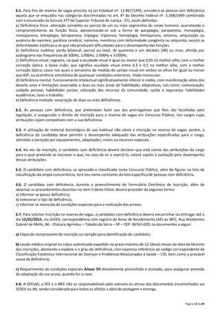 6.1. Para fins de reserva de vagas prevista na Lei Estadual nº. 11.867/1995, considera-se pessoa com deficiência 
aquela que se enquadra nas categorias discriminadas no art. 4º do Decreto Federal nº. 3.298/1999 combinado 
com o enunciado da Súmula 377 do Superior Tribunal de Justiça - STJ, assim definidas: 
a) Deficiência física: alteração completa ou parcial de um ou mais segmentos do corpo humano, acarretando o 
comprometimento da função física, apresentando-se sob a forma de paraplegia, paraparesia, monoplegia, 
monoparesia, tetraplegia, tetraparesia, triplegia, triparesia, hemiplegia, hemiparesia, ostomia, amputação ou 
ausência de membro, paralisia cerebral, nanismo, membros com deformidade congênita ou adquirida, exceto as 
deformidades estéticas e as que não produzam dificuldades para o desempenho das funções. 
b) Deficiência auditiva: perda bilateral, parcial ou total, de quarenta e um decibéis (dB) ou mais, aferida por 
audiograma nas frequências de 500Hz, 1.000Hz, 2.000Hz e 3.000Hz. 
c) Deficiência visual: cegueira, na qual a acuidade visual é igual ou menor que 0,05 no melhor olho, com a melhor 
correção óptica; a baixa visão, que significa acuidade visual entre 0,3 e 0,5 no melhor olho, com a melhor 
correção óptica; casos nos quais a somatória da medida do campo visual em ambos os olhos for igual ou menor 
que 60º, ou ocorrência simultânea de quaisquer condições anteriores. Visão monocular. 
d) Deficiência mental: funcionamento intelectual significativamente inferior à média, com manifestação antes dos 
dezoito anos e limitações associadas a duas ou mais áreas de habilidades adaptativas, tais como: comunicação, 
cuidado pessoal, habilidades sociais; utilização dos recursos da comunidade; saúde e segurança; habilidades 
acadêmicas; lazer e trabalho. 
e) Deficiência múltipla: associação de duas ou mais deficiências. 
6.2. Às pessoas com deficiência, que pretendam fazer uso das prerrogativas que lhes são facultadas pela 
legislação, é assegurado o direito de inscrição para a reserva de vagas em Concurso Público, nos cargos cujas 
atribuições sejam compatíveis com a sua deficiência. 
6.3. A utilização de material tecnológico de uso habitual não obsta a inscrição na reserva de vagas; porém, a 
deficiência do candidato deve permitir o desempenho adequado das atribuições especificadas para o cargo, 
admitida a correção por equipamentos, adaptações, meios ou recursos especiais. 
6.4. No ato da inscrição, o candidato com deficiência deverá declarar que está ciente das atribuições do cargo 
para o qual pretende se inscrever e que, no caso de vir a exercê-lo, estará sujeito à avaliação pelo desempenho 
dessas atribuições. 
6.5. O candidato com deficiência, se aprovado e classificado neste Concurso Público, além de figurar na lista de 
classificação da ampla concorrência, terá seu nome constante da lista específica de pessoas com deficiência. 
6.6. O candidato com deficiência, durante o preenchimento do Formulário Eletrônico de Inscrição, além de 
observar os procedimentos descritos no item 5 deste Edital, deverá proceder da seguinte forma: 
a) informar se possui deficiência; 
b) selecionar o tipo de deficiência; 
c) informar se necessita de condições especiais para a realização das provas; 
6.7. Para solicitar inscrição na reserva de vagas, o candidato com deficiência deverá encaminhar ou entregar até o 
dia 12/01/2015, via SEDEX, correspondência com registro de Aviso de Recebimento (AR) ao IBFC, Rua Waldomiro 
Gabriel de Mello, 86 - Chácara Agrindus – Taboão da Serra – SP – CEP: 06763-020, os documentos a seguir: 
Página 12 de 69 
a) Cópia do comprovante de inscrição ou isenção para identificação do candidato; 
b) Laudo médico original ou cópia autenticada expedido no prazo máximo de 12 (doze) meses da data do término 
das inscrições, atestando a espécie e o grau de deficiência, com expressa referência ao código correspondente da 
Classificação Estatística Internacional de Doenças e Problemas Relacionados à Saúde – CID, bem como a provável 
causa da deficiência; 
c) Requerimento de condições especiais Anexo VII devidamente preenchido e assinado, para assegurar previsão 
de adaptação da sua prova, quando for o caso. 
6.8. A SEPLAG, a SEE e o IBFC não se responsabilizam pelo extravio ou atraso dos documentos encaminhados via 
SEDEX ou AR, sendo considerada para todos os efeitos a data de postagem e entrega. 
 
