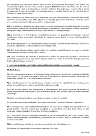 6.9. O candidato com deficiência, além do envio da cópia do comprovante de inscrição, laudo médico e do 
requerimento de prova especial ou de condições especiais Anexo VII indicado nas alíneas “a”, “b” e “c” do 
subitem 6.7 deste Edital, deverá assinalar, no formulário eletrônico de inscrição ou no requerimento de isenção 
de pagamento do valor da inscrição, nos respectivos prazos, a condição especial de que necessitar para a 
realização da prova, quando houver. 
6.10. Os candidatos que, dentro do prazo do período das inscrições, não atenderem os dispositivos mencionados 
no item 6.7 e seus subitens, deste Edital, não serão considerados pessoas com deficiência e não terão a prova 
e/ou condições especiais atendidas, seja qual for o motivo alegado. 
6.11. O candidato com deficiência que não preencher os campos específicos do Formulário Eletrônico de Inscrição 
e não cumprir o determinado neste Edital terá a sua inscrição processada como candidato de ampla concorrência 
e não poderá alegar posteriormente essa condição para reivindicar a prerrogativa legal. 
6.12. O candidato que se declarar pessoa com deficiência concorrerá em igualdade de condições com os demais 
candidatos no tocante ao conteúdo e à avaliação das provas, bem como quanto ao horário e local da aplicação 
das Provas. 
6.13. A realização de provas nas condições especiais solicitadas pelo candidato com deficiência será condicionada 
à legislação específica e à possibilidade técnica examinada pelo IBFC. 
6.14. Será desconsiderado qualquer recurso em favor de candidato com deficiência que não seguir as instruções 
constantes deste Edital para inscrição nesta condição. 
6.15. Após a nomeação do candidato, a deficiência não poderá ser arguida para justificar a concessão de 
aposentadoria, salvo em caso de agravamento daquela, imprevisível à época do provimento do cargo, ou em caso 
de alteração da legislação pertinente. 
Página 13 de 69 
7. PROCEDIMENTOS PARA SOLICITAÇÃO DE CONDIÇÕES ESPECIAIS PARA REALIZAÇÃO DE PROVAS 
7.1. Das lactantes: 
7.1.1. Fica assegurado às lactantes o direito de participarem do Concurso, nos critérios e condições estabelecidos 
pelos artigos 227 da Constituição Federal, artigo 4º da Lei Federal nº 8.069/90 (Estatuto da Criança e do 
Adolescente) e artigos 1º e 2º da Lei Federal nº 10.048/2000. 
7.1.2. A candidata que seja mãe lactante deverá preencher requerimento especificando esta condição, para a 
adoção das providências necessárias, no próprio formulário de inscrição. 
7.1.3. Nos horários previstos para amamentação, a mãe poderá retirar-se, temporariamente, da sala/local em 
que estarão sendo realizadas as provas, para atendimento ao seu bebê, em sala especial a ser reservada pela 
Coordenação. 
7.1.4. Não haverá compensação do tempo de amamentação em favor da candidata. 
7.1.5. Para a amamentação o bebê deverá permanecer no ambiente a ser determinado pela Coordenação. 
7.1.6. A criança deverá estar acompanhada somente de um maior de 18 (dezoito) anos responsável por sua 
guarda (familiar ou terceiro indicado pela candidata), e a permanência temporária desse adulto, em local 
apropriado, será autorizada pela Coordenação deste concurso público. 
7.1.7. A candidata, durante o período de amamentação, será acompanhada de uma “fiscal” do IBFC, sem a 
presença do responsável pela guarda da criança, que garantirá que sua conduta esteja de acordo com os termos e 
condições deste Edital. 
7.1.8. A candidata nesta condição que não levar acompanhante, não realizará as provas. 
7.1.9. O IBFC não disponibilizará acompanhante para guarda de criança. 
 