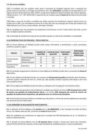 Página 14 de 69 
7.2. Das outras condições: 
7.2.1. O candidato que, por qualquer razão, passe a necessitar de condições especiais para a realização das 
provas, deverá encaminhar ou entregar pessoalmente, até o dia 12/01/2015, via SEDEX ou correspondência com 
registro de Aviso de Recebimento (AR), ao IBFC, situado à Rua Waldomiro Gabriel de Mello, 86, Chácara Agrindus, 
Taboão da Serra – SP – CEP: 06763-020 o requerimento de condição especial Anexo VII devidamente preenchido 
e assinado. 
7.2.2. Após o prazo de inscrição o candidato que ainda necessitar de atendimento especial, deverá entrar em 
contato com o IBFC, com antecedência mínima de 3 (três) dias úteis da realização das Provas pelo telefone (11) 
4788.1430 das 9 às 17 horas, exceto sábados, domingos e feriados. 
7.3. Os candidatos que não atenderem aos dispositivos mencionados no item 7 deste Edital, não terão a prova 
e/ou condições especiais atendidas. 
7.4. A solicitação de atendimento especial será atendida segundo os critérios de viabilidade e razoabilidade. 
8. DA PRIMEIRA ETAPA DO CONCURSO – PROVA OBJETIVA 
8.1. As Provas Objetivas de Múltipla Escolha terão caráter eliminatório e classificatório e serão constituídas 
conforme o quadro a seguir: 
PROVAS DISCIPLINAS 
NÚMERO DE 
QUESTÕES 
VALOR DE CADA 
QUESTÃO 
PONTUAÇÃO 
MÁXIMA 
PONTUAÇÃO 
MÍNIMA PARA 
APROVAÇAO 
Conhecimentos 
Gerais 
Língua Portuguesa 10 1,0 10 
Matemática 07 1,0 07 10 pontos (50%) 
Direitos Humanos 03 1,0 03 
Conhecimentos 
Específicos 
Específicos 40 1,0 40 20 pontos (50%) 
8.2. Os conteúdos programáticos referentes à Prova Objetiva de Múltipla Escolha são os constantes do Anexo III 
deste Edital. 
8.3. A Prova Objetiva de Múltipla Escolha será composta de 60 (sessenta) questões distribuídas pelas disciplinas, 
conforme quadro constante do item 8.1, sendo que cada questão conterá 4 (quatro) alternativas e com uma 
única resposta correta. 
8.4. A Prova Objetiva de Múltipla Escolha de todos os candidatos será corrigida por meio de leitura ótica. 
8.5. Será considerado aprovado na Prova Objetiva o candidato que obtiver no mínimo 50% (cinquenta por cento) 
de acertos nas questões de Conhecimentos Gerais e no mínimo 50% (cinquenta por cento) de acertos nas 
questões de Conhecimentos Específicos, não podendo zerar em nenhuma das disciplinas. 
8.6. Será excluído do Concurso Público o candidato que não obtiver o mínimo de acertos exigidos para aprovação 
nos termos do item 8.5 deste Edital. 
9. DAS CONDIÇÕES DE REALIZAÇÃO DA PROVA OBJETIVA 
9.1. A aplicação da Prova Objetiva está prevista para o dia 08/03/2015, e será realizada no Estado de Minas 
Gerais, nas cidades sedes das SRE, constantes do Anexo IV deste Edital. 
9.1.1. Os candidatos que concorrerem às vagas para municípios das SRE Metropolitanas A, B e C realizarão as 
provas em Belo Horizonte. 
9.2. A duração da Prova Objetiva será de 04 (quatro) horas, incluído o tempo para leitura das instruções, 
preenchimento da folha de respostas, sendo responsabilidade do candidato observar o horário estabelecido. 
 