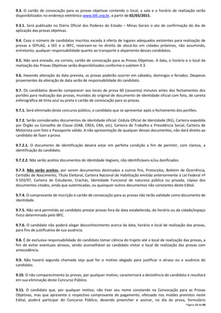 9.3. O cartão de convocação para as provas objetivas contendo o local, a sala e o horário de realização serão 
disponibilizados no endereço eletrônico www.ibfc.org.br, a partir de 02/03/2015. 
9.3.1. Será publicado no Diário Oficial dos Poderes do Estado – Minas Gerais o ato de confirmação do dia de 
aplicação das provas objetivas. 
9.4. Caso o número de candidatos inscritos exceda à oferta de lugares adequados existentes para realização de 
provas a SEPLAG, a SEE e o IBFC, reservam-se no direito de alocá-los em cidades próximas, não assumindo, 
entretanto, qualquer responsabilidade quanto ao transporte e alojamento desses candidatos. 
9.5. Não será enviado, via correio, cartão de convocação para as Provas Objetivas. A data, o horário e o local da 
realização das Provas Objetivas serão disponibilizados conforme o subitem 9.3. 
9.6. Havendo alteração da data prevista, as provas poderão ocorrer em sábados, domingos e feriados. Despesas 
provenientes da alteração de data serão de responsabilidade do candidato. 
9.7. Os candidatos deverão comparecer aos locais de prova 60 (sessenta) minutos antes dos fechamentos dos 
portões para realização das provas, munidos do original de documento de identidade oficial com foto, de caneta 
esferográfica de tinta azul ou preta e cartão de convocação para as provas. 
9.7.1. Será eliminado deste concurso público, o candidato que se apresentar após o fechamento dos portões. 
9.7.2. Serão considerados documentos de identidade oficial: Cédula Oficial de Identidade (RG), Carteira expedida 
por Órgão ou Conselho de Classe (OAB, CREA, CRA, etc), Carteira de Trabalho e Previdência Social, Carteira de 
Motorista com foto e Passaporte válido. A não apresentação de qualquer desses documentos, não dará direito ao 
candidato de fazer a prova. 
9.7.2.1. O documento de identificação deverá estar em perfeita condição a fim de permitir, com clareza, a 
identificação do candidato. 
Página 15 de 69 
9.7.2.2. Não serão aceitos documentos de identidade ilegíveis, não identificáveis e/ou danificados. 
9.7.3. Não serão aceitos, por serem documentos destinados a outros fins, Protocolos, Boletim de Ocorrência, 
Certidão de Nascimento, Título Eleitoral, Carteira Nacional de Habilitação emitida anteriormente à Lei Federal nº 
9.503/97, Carteira de Estudante, Crachás, Identidade Funcional de natureza pública ou privada, cópias dos 
documentos citados, ainda que autenticadas, ou quaisquer outros documentos não constantes deste Edital. 
9.7.4. O comprovante de inscrição e cartão de convocação para as provas não terão validade como documento de 
identidade. 
9.7.5. Não será permitido ao candidato prestar provas fora da data estabelecida, do horário ou da cidade/espaço 
físico determinado pelo IBFC. 
9.7.6. O candidato não poderá alegar desconhecimento acerca da data, horário e local de realização das provas, 
para fins de justificativa de sua ausência. 
9.8. É de exclusiva responsabilidade do candidato tomar ciência do trajeto até o local de realização das provas, a 
fim de evitar eventuais atrasos, sendo aconselhável ao candidato visitar o local de realização das provas com 
antecedência. 
9.9. Não haverá segunda chamada seja qual for o motivo alegado para justificar o atraso ou a ausência do 
candidato. 
9.10. O não comparecimento às provas, por qualquer motivo, caracterizará a desistência do candidato e resultará 
em sua eliminação deste Concurso Público. 
9.11. O candidato que, por qualquer motivo, não tiver seu nome constando na Convocação para as Provas 
Objetivas, mas que apresente o respectivo comprovante de pagamento, efetuado nos moldes previstos neste 
Edital, poderá participar do Concurso Público, devendo preencher e assinar, no dia da prova, formulário 
 