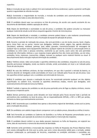 Página 16 de 69 
específico. 
9.11.1. A inclusão de que trata o subitem 9.11 será realizada de forma condicional, sujeita a posterior verificação 
quanto à regularidade da referida inscrição. 
9.11.2. Constatada a irregularidade da inscrição, a inclusão do candidato será automaticamente cancelada, 
considerados nulos todos os atos dela decorrentes. 
9.12. O candidato deverá apor sua assinatura na lista de presença, de acordo com aquela constante do seu 
documento de identidade, vedada a aposição de rubrica. 
9.13. Depois de identificado e acomodado na sala de prova, o candidato não poderá consultar ou manusear 
qualquer material de estudo ou de leitura enquanto aguarda o horário de início da prova. 
9.14. Depois de identificado e instalado, o candidato somente poderá deixar a sala mediante consentimento 
prévio, acompanhado de um fiscal ou sob a fiscalização da equipe de aplicação de provas. 
9.15. Durante o período de realização das provas, não será permitido o uso de óculos escuros, boné, chapéu, 
gorro, lenço fazer uso ou portar, mesmo que desligados, telefone celular, pagers, bip, agenda eletrônica, 
calculadora, walkman, notebook, palmtop, ipod, tablet, gravador, transmissor/receptor de mensagens de 
qualquer tipo ou qualquer outro equipamento eletrônico, qualquer espécie de consulta ou comunicação entre os 
candidatos ou entre estes e pessoas estranhas, oralmente ou por escrito, assim como não será permitido 
anotação de informações relativas a suas respostas (copiar gabarito) fora dos meios permitidos, uso de notas, 
anotações, livros, impressos, manuscritos, códigos, manuais ou qualquer outro material literário ou visual. O 
descumprimento desta instrução implicará eliminação do candidato. 
9.15.1. Telefone celular, rádio comunicador e aparelhos eletrônicos dos candidatos, enquanto na sala de prova, 
deverão permanecer desligados, tendo sua bateria retirada, sendo acomodados em local a ser indicado pelos 
fiscais de sala de prova. 
9.15.2. No caso dos telefones celulares, do tipo smartphone, em que não é possível a retirada da bateria, os 
mesmos deverão ser desligados sendo acomodados em local a ser indicado pelos fiscais de sala de prova. Caso 
tais aparelhos emitam qualquer som, o candidato será eliminado do Concurso. 
9.15.3. O candidato que, durante a realização da prova, for encontrado portando qualquer um dos objetos 
especificados no subitem 9.15, incluindo os aparelhos eletrônicos citados, mesmo que desligados, será 
automaticamente eliminado do Concurso Público. 
9.15.4. É vedado o ingresso de candidato na sala de prova portando arma de fogo ou objetos similares, mesmo 
que possua o respectivo porte. 
9.15.5. Demais pertences pessoais serão deixados em local indicado pelos fiscais durante todo o período de 
permanência dos candidatos no local da prova, não se responsabilizando SEPLAG, a SEE e o IBFC por perdas, 
extravios ou danos que eventualmente ocorrerem. 
9.16. O IBFC recomenda que o candidato leve apenas o documento original de identidade, caneta azul ou preta, 
para a realização das provas. 
9.17. Os candidatos com cabelos longos devem comparecer com os cabelos presos, deixando as orelhas à mostra. 
9.18. Será fornecido ao candidato os Cadernos de Questões e as Folhas de Respostas personalizadas com os 
dados do candidato, para aposição da assinatura no campo próprio e transcrição das respostas. 
9.19. O candidato deverá conferir os seus dados pessoais impressos na Folha de Respostas, em especial seu 
nome, data de nascimento e número do documento de identidade. 
9.20. Somente serão permitidos a transcrição das respostas na Folha de Respostas das Provas Objetivas feitos 
com caneta esferográfica de tinta azul ou preta, que será o único documento válido para a correção, vedada 
qualquer colaboração ou participação de terceiros, respeitadas as condições solicitadas e concedidas aos 
 