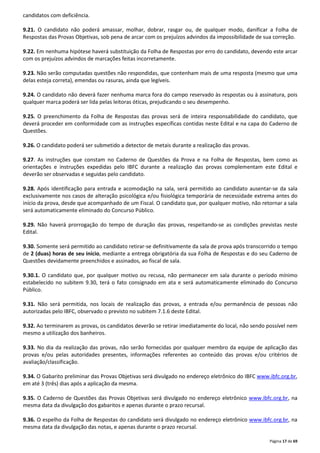 Página 17 de 69 
candidatos com deficiência. 
9.21. O candidato não poderá amassar, molhar, dobrar, rasgar ou, de qualquer modo, danificar a Folha de 
Respostas das Provas Objetivas, sob pena de arcar com os prejuízos advindos da impossibilidade de sua correção. 
9.22. Em nenhuma hipótese haverá substituição da Folha de Respostas por erro do candidato, devendo este arcar 
com os prejuízos advindos de marcações feitas incorretamente. 
9.23. Não serão computadas questões não respondidas, que contenham mais de uma resposta (mesmo que uma 
delas esteja correta), emendas ou rasuras, ainda que legíveis. 
9.24. O candidato não deverá fazer nenhuma marca fora do campo reservado às respostas ou à assinatura, pois 
qualquer marca poderá ser lida pelas leitoras óticas, prejudicando o seu desempenho. 
9.25. O preenchimento da Folha de Respostas das provas será de inteira responsabilidade do candidato, que 
deverá proceder em conformidade com as instruções específicas contidas neste Edital e na capa do Caderno de 
Questões. 
9.26. O candidato poderá ser submetido a detector de metais durante a realização das provas. 
9.27. As instruções que constam no Caderno de Questões da Prova e na Folha de Respostas, bem como as 
orientações e instruções expedidas pelo IBFC durante a realização das provas complementam este Edital e 
deverão ser observadas e seguidas pelo candidato. 
9.28. Após identificação para entrada e acomodação na sala, será permitido ao candidato ausentar-se da sala 
exclusivamente nos casos de alteração psicológica e/ou fisiológica temporária de necessidade extrema antes do 
início da prova, desde que acompanhado de um Fiscal. O candidato que, por qualquer motivo, não retornar a sala 
será automaticamente eliminado do Concurso Público. 
9.29. Não haverá prorrogação do tempo de duração das provas, respeitando-se as condições previstas neste 
Edital. 
9.30. Somente será permitido ao candidato retirar-se definitivamente da sala de prova após transcorrido o tempo 
de 2 (duas) horas de seu início, mediante a entrega obrigatória da sua Folha de Respostas e do seu Caderno de 
Questões devidamente preenchidos e assinados, ao fiscal de sala. 
9.30.1. O candidato que, por qualquer motivo ou recusa, não permanecer em sala durante o período mínimo 
estabelecido no subitem 9.30, terá o fato consignado em ata e será automaticamente eliminado do Concurso 
Público. 
9.31. Não será permitida, nos locais de realização das provas, a entrada e/ou permanência de pessoas não 
autorizadas pelo IBFC, observado o previsto no subitem 7.1.6 deste Edital. 
9.32. Ao terminarem as provas, os candidatos deverão se retirar imediatamente do local, não sendo possível nem 
mesmo a utilização dos banheiros. 
9.33. No dia da realização das provas, não serão fornecidas por qualquer membro da equipe de aplicação das 
provas e/ou pelas autoridades presentes, informações referentes ao conteúdo das provas e/ou critérios de 
avaliação/classificação. 
9.34. O Gabarito preliminar das Provas Objetivas será divulgado no endereço eletrônico do IBFC www.ibfc.org.br, 
em até 3 (três) dias após a aplicação da mesma. 
9.35. O Caderno de Questões das Provas Objetivas será divulgado no endereço eletrônico www.ibfc.org.br, na 
mesma data da divulgação dos gabaritos e apenas durante o prazo recursal. 
9.36. O espelho da Folha de Respostas do candidato será divulgado no endereço eletrônico www.ibfc.org.br, na 
mesma data da divulgação das notas, e apenas durante o prazo recursal. 
 