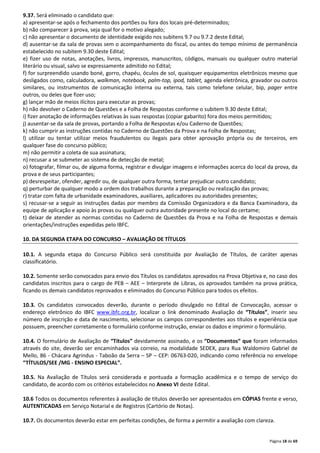 9.37. Será eliminado o candidato que: 
a) apresentar-se após o fechamento dos portões ou fora dos locais pré-determinados; 
b) não comparecer à prova, seja qual for o motivo alegado; 
c) não apresentar o documento de identidade exigido nos subitens 9.7 ou 9.7.2 deste Edital; 
d) ausentar-se da sala de provas sem o acompanhamento do fiscal, ou antes do tempo mínimo de permanência 
estabelecido no subitem 9.30 deste Edital; 
e) fizer uso de notas, anotações, livros, impressos, manuscritos, códigos, manuais ou qualquer outro material 
literário ou visual, salvo se expressamente admitido no Edital; 
f) for surpreendido usando boné, gorro, chapéu, óculos de sol, quaisquer equipamentos eletrônicos mesmo que 
desligados como, calculadora, walkman, notebook, palm-top, ipod, tablet, agenda eletrônica, gravador ou outros 
similares, ou instrumentos de comunicação interna ou externa, tais como telefone celular, bip, pager entre 
outros, ou deles que fizer uso; 
g) lançar mão de meios ilícitos para executar as provas; 
h) não devolver o Caderno de Questões e a Folha de Respostas conforme o subitem 9.30 deste Edital; 
i) fizer anotação de informações relativas às suas respostas (copiar gabarito) fora dos meios permitidos; 
j) ausentar-se da sala de provas, portando a Folha de Respostas e/ou Caderno de Questões; 
k) não cumprir as instruções contidas no Caderno de Questões da Prova e na Folha de Respostas; 
l) utilizar ou tentar utilizar meios fraudulentos ou ilegais para obter aprovação própria ou de terceiros, em 
qualquer fase do concurso público; 
m) não permitir a coleta de sua assinatura; 
n) recusar a se submeter ao sistema de detecção de metal; 
o) fotografar, filmar ou, de alguma forma, registrar e divulgar imagens e informações acerca do local da prova, da 
prova e de seus participantes; 
p) desrespeitar, ofender, agredir ou, de qualquer outra forma, tentar prejudicar outro candidato; 
q) perturbar de qualquer modo a ordem dos trabalhos durante a preparação ou realização das provas; 
r) tratar com falta de urbanidade examinadores, auxiliares, aplicadores ou autoridades presentes; 
s) recusar-se a seguir as instruções dadas por membro da Comissão Organizadora e da Banca Examinadora, da 
equipe de aplicação e apoio às provas ou qualquer outra autoridade presente no local do certame; 
t) deixar de atender as normas contidas no Caderno de Questões da Prova e na Folha de Respostas e demais 
orientações/instruções expedidas pelo IBFC. 
Página 18 de 69 
10. DA SEGUNDA ETAPA DO CONCURSO – AVALIAÇÃO DE TÍTULOS 
10.1. A segunda etapa do Concurso Público será constituída por Avaliação de Títulos, de caráter apenas 
classificatório. 
10.2. Somente serão convocados para envio dos Títulos os candidatos aprovados na Prova Objetiva e, no caso dos 
candidatos inscritos para o cargo de PEB – AEE – Interprete de Libras, os aprovados também na prova prática, 
ficando os demais candidatos reprovados e eliminados do Concurso Público para todos os efeitos. 
10.3. Os candidatos convocados deverão, durante o período divulgado no Edital de Convocação, acessar o 
endereço eletrônico do IBFC www.ibfc.org.br, localizar o link denominado Avaliação de “Títulos”, inserir seu 
número de inscrição e data de nascimento, selecionar os campos correspondentes aos títulos e experiência que 
possuem, preencher corretamente o formulário conforme instrução, enviar os dados e imprimir o formulário. 
10.4. O formulário de Avaliação de “Títulos” devidamente assinado, e os “Documentos“ que foram informados 
através do site, deverão ser encaminhados via correio, na modalidade SEDEX, para Rua Waldomiro Gabriel de 
Mello, 86 - Chácara Agrindus - Taboão da Serra – SP – CEP: 06763-020, indicando como referência no envelope 
“TÍTULOS/SEE /MG - ENSINO ESPECIAL”. 
10.5. Na Avaliação de Títulos será considerada e pontuada a formação acadêmica e o tempo de serviço do 
candidato, de acordo com os critérios estabelecidos no Anexo VI deste Edital. 
10.6 Todos os documentos referentes à avaliação de títulos deverão ser apresentados em CÓPIAS frente e verso, 
AUTENTICADAS em Serviço Notarial e de Registros (Cartório de Notas). 
10.7. Os documentos deverão estar em perfeitas condições, de forma a permitir a avaliação com clareza. 
 