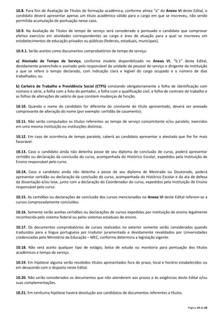 10.8. Para fins de Avaliação de Títulos de formação acadêmica, conforme alínea “a” do Anexo VI deste Edital, o 
candidato deverá apresentar apenas um título acadêmico válido para o cargo em que se inscreveu, não sendo 
permitida acumulação de pontuação nesse caso. 
10.9. Na Avaliação de Títulos de tempo de serviço será considerado e pontuado o candidato que comprovar 
efetivo exercício em atividades correspondentes ao cargo e área de atuação para a qual se inscreveu em 
estabelecimentos de educação privados ou públicos (federais, estaduais, municipais). 
Página 19 de 69 
10.9.1. Serão aceitos como documentos comprobatórios de tempo de serviço: 
a) Atestado de Tempo de Serviço, conforme modelo disponibilizado no Anexo VI, “b.1” deste Edital, 
devidamente preenchido e assinado pelo responsável da unidade de pessoal do serviço e dirigente da instituição 
a que se refere o tempo declarado, com indicação clara e legível do cargo ocupado e o número de dias 
trabalhados; ou 
b) Carteira de Trabalho e Previdência Social (CTPS) constando obrigatoriamente a folha de identificação com 
número e série, a folha com a foto do portador, a folha com a qualificação civil, a folha de contrato de trabalho e 
as folhas de alterações de salário de que constem mudanças de função. 
10.10. Quando o nome do candidato for diferente do constante do título apresentado, deverá ser anexado 
comprovante de alteração do nome (por exemplo: certidão de casamento). 
10.11. Não serão computados os títulos referentes ao tempo de serviço concomitante e/ou paralelo, exercidos 
em uma mesma instituição ou instituições distintas. 
10.12. Em caso de ocorrência de tempo paralelo, caberá ao candidato apresentar o atestado que lhe for mais 
favorável. 
10.13. Caso o candidato ainda não detenha posse de seu diploma de conclusão de curso, poderá apresentar 
certidão ou declaração da conclusão do curso, acompanhada do Histórico Escolar, expedidos pela Instituição de 
Ensino responsável pelo curso. 
10.14. Caso o candidato ainda não detenha a posse de seu diploma de Mestrado ou Doutorado, poderá 
apresentar certidão ou declaração da conclusão do curso, acompanhada do Histórico Escolar e da ata de defesa 
da dissertação e/ou tese, junto com a declaração do Coordenador do curso, expedidos pela Instituição de Ensino 
responsável pelo curso. 
10.15. As certidões ou declarações de conclusão dos cursos mencionados no Anexo VI deste Edital referem-se a 
cursos comprovadamente concluídos. 
10.16. Somente serão aceitas certidões ou declarações de cursos expedidas por instituição de ensino legalmente 
reconhecida pelo sistema federal ou pelos sistemas estaduais de ensino. 
10.17. Os documentos comprobatórios de cursos realizados no exterior somente serão considerados quando 
traduzidos para a língua portuguesa por tradutor juramentado e devidamente revalidados por Universidades 
credenciadas pelo Ministério da Educação – MEC, conforme determina a legislação vigente. 
10.18. Não será aceito qualquer tipo de estágio, bolsa de estudo ou monitoria para pontuação dos títulos 
acadêmicos e tempo de serviço. 
10.19. Em hipótese alguma serão recebidos títulos apresentados fora do prazo, local e horário estabelecidos ou 
em desacordo com o disposto neste Edital. 
10.20. Não serão considerados os documentos que não atenderem aos prazos e às exigências deste Edital e/ou 
suas complementações. 
10.21. Em nenhuma hipótese haverá devolução aos candidatos de documentos referentes a títulos. 
 