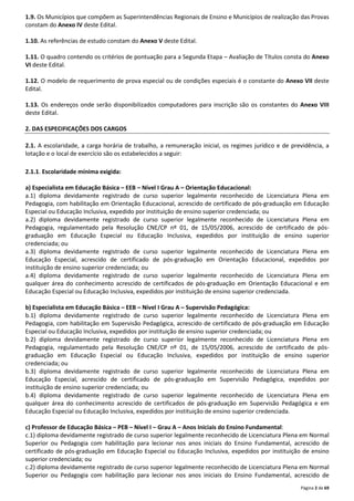 1.9. Os Municípios que compõem as Superintendências Regionais de Ensino e Municípios de realização das Provas 
constam do Anexo IV deste Edital. 
Página 2 de 69 
1.10. As referências de estudo constam do Anexo V deste Edital. 
1.11. O quadro contendo os critérios de pontuação para a Segunda Etapa – Avaliação de Títulos consta do Anexo 
VI deste Edital. 
1.12. O modelo de requerimento de prova especial ou de condições especiais é o constante do Anexo VII deste 
Edital. 
1.13. Os endereços onde serão disponibilizados computadores para inscrição são os constantes do Anexo VIII 
deste Edital. 
2. DAS ESPECIFICAÇÕES DOS CARGOS 
2.1. A escolaridade, a carga horária de trabalho, a remuneração inicial, os regimes jurídico e de previdência, a 
lotação e o local de exercício são os estabelecidos a seguir: 
2.1.1. Escolaridade mínima exigida: 
a) Especialista em Educação Básica – EEB – Nível I Grau A – Orientação Educacional: 
a.1) diploma devidamente registrado de curso superior legalmente reconhecido de Licenciatura Plena em 
Pedagogia, com habilitação em Orientação Educacional, acrescido de certificado de pós-graduação em Educação 
Especial ou Educação Inclusiva, expedido por instituição de ensino superior credenciada; ou 
a.2) diploma devidamente registrado de curso superior legalmente reconhecido de Licenciatura Plena em 
Pedagogia, regulamentado pela Resolução CNE/CP nº 01, de 15/05/2006, acrescido de certificado de pós-graduação 
em Educação Especial ou Educação Inclusiva, expedidos por instituição de ensino superior 
credenciada; ou 
a.3) diploma devidamente registrado de curso superior legalmente reconhecido de Licenciatura Plena em 
Educação Especial, acrescido de certificado de pós-graduação em Orientação Educacional, expedidos por 
instituição de ensino superior credenciada; ou 
a.4) diploma devidamente registrado de curso superior legalmente reconhecido de Licenciatura Plena em 
qualquer área do conhecimento acrescido de certificados de pós-graduação em Orientação Educacional e em 
Educação Especial ou Educação Inclusiva, expedidos por instituição de ensino superior credenciada. 
b) Especialista em Educação Básica – EEB – Nível I Grau A – Supervisão Pedagógica: 
b.1) diploma devidamente registrado de curso superior legalmente reconhecido de Licenciatura Plena em 
Pedagogia, com habilitação em Supervisão Pedagógica, acrescido de certificado de pós-graduação em Educação 
Especial ou Educação Inclusiva, expedidos por instituição de ensino superior credenciada; ou 
b.2) diploma devidamente registrado de curso superior legalmente reconhecido de Licenciatura Plena em 
Pedagogia, regulamentado pela Resolução CNE/CP nº 01, de 15/05/2006, acrescido de certificado de pós-graduação 
em Educação Especial ou Educação Inclusiva, expedidos por instituição de ensino superior 
credenciada; ou 
b.3) diploma devidamente registrado de curso superior legalmente reconhecido de Licenciatura Plena em 
Educação Especial, acrescido de certificado de pós-graduação em Supervisão Pedagógica, expedidos por 
instituição de ensino superior credenciada; ou 
b.4) diploma devidamente registrado de curso superior legalmente reconhecido de Licenciatura Plena em 
qualquer área do conhecimento acrescido de certificados de pós-graduação em Supervisão Pedagógica e em 
Educação Especial ou Educação Inclusiva, expedidos por instituição de ensino superior credenciada. 
c) Professor de Educação Básica – PEB – Nível I – Grau A – Anos Iniciais do Ensino Fundamental: 
c.1) diploma devidamente registrado de curso superior legalmente reconhecido de Licenciatura Plena em Normal 
Superior ou Pedagogia com habilitação para lecionar nos anos iniciais do Ensino Fundamental, acrescido de 
certificado de pós-graduação em Educação Especial ou Educação Inclusiva, expedidos por instituição de ensino 
superior credenciada; ou 
c.2) diploma devidamente registrado de curso superior legalmente reconhecido de Licenciatura Plena em Normal 
Superior ou Pedagogia com habilitação para lecionar nos anos iniciais do Ensino Fundamental, acrescido de 
 