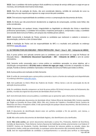 10.22. Caso o candidato não tenha qualquer título acadêmico ou tempo de serviço válido para o cargo em que se 
inscreveu, terá atribuída nota 0 (zero) nesta etapa. 
10.23. Para fins de avaliação de títulos, não será considerado diploma, certidão de conclusão de curso ou 
declaração que seja requisito para ingresso no cargo concorrido pelo candidato. 
10.24. É de exclusiva responsabilidade do candidato o envio e a comprovação dos documentos de títulos. 
10.25. Os títulos que não preencherem devidamente as exigências de comprovação, contidas neste Edital, não 
serão considerados. 
10.26. Comprovada, em qualquer tempo, irregularidade ou ilegalidade na obtenção dos títulos e experiência 
profissional apresentados, o candidato terá anulada a respectiva pontuação e, comprovada a culpa, o candidato 
será excluído deste Concurso Público, sem prejuízo das medidas penais cabíveis. 
10.27. Concorrerão à Avaliação de Títulos somente os candidatos que realizaram o cadastro e enviaram a 
documentação, conforme o item 10 deste Edital. 
10.28. A Avaliação de Títulos será de responsabilidade do IBFC e o resultado será publicado no endereço 
eletrônico www.ibfc.org.br. 
11. DA TERCEIRA ETAPA DO CONCURSO – PROVA PRÁTICA (PEB – Nível I – Grau A - AEE – Intérprete de LIBRAS) 
11.1. A prova prática será aplicada somente para os candidatos que concorrerem ao cargo de Professor de 
Educação Básica – Atendimento Educacional Especializado – AEE – Intérprete de LIBRAS e será de caráter 
eliminatório. 
11.2. Somente serão convocados para a prova prática os candidatos aprovados na prova objetiva, até a 
classificação correspondente a 03 (três) vezes o número de vagas por cargo, incluindo os empatados na última 
posição, ficando os demais candidatos reprovados e eliminados do Concurso Público para todos os efeitos. 
Página 20 de 69 
11.3. A prova prática será realizada em Belo Horizonte. 
11.4. O cartão de convocação para a prova prática contendo o local e o horário de realização será disponibilizado 
no endereço eletrônico www.ibfc.org.br. 
11.5. Será publicado no Diário Oficial dos Poderes do Estado – Minas Gerais o ato de convocação do dia de 
aplicação da prova prática. 
11.6. Os candidatos deverão comparecer ao local da prova prática 30 (trinta) minutos antes do fechamento dos 
portões, munidos do original de documento de identidade oficial com foto. 
11.7. Será eliminado deste concurso público, o candidato que se apresentar após o fechamento dos portões. 
11.8. Serão considerados documentos de identidade oficial: Cédula Oficial de Identidade (RG), Carteira expedida 
por Órgão ou Conselho de Classe (OAB, CREA, CRA, etc), Carteira de Trabalho e Previdência Social, Carteira de 
Motorista com foto e Passaporte válido. A não apresentação de qualquer desses documentos, não dará direito ao 
candidato de fazer a prova. 
11.9. O documento de identificação deverá estar em perfeita condição a fim de permitir, com clareza, a 
identificação do candidato. 
11.10. Não serão aceitos documentos de identidade ilegíveis, não identificáveis e/ou danificados. 
11.11. Não serão aceitos, por serem documentos destinados a outros fins, Protocolos, Boletim de Ocorrência, 
Certidão de Nascimento, Título Eleitoral, Carteira Nacional de Habilitação emitida anteriormente à Lei Federal nº 
9.503/97, Carteira de Estudante, Crachás, Identidade Funcional de natureza pública ou privada, cópias dos 
documentos citados, ainda que autenticadas, ou quaisquer outros documentos não constantes deste Edital. 
11.12. Será de responsabilidade do candidato o acompanhamento e a consulta para verificar as informações 
 