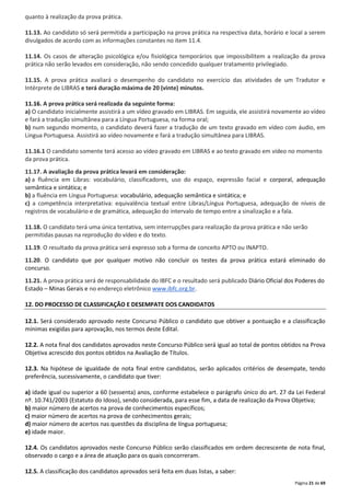 Página 21 de 69 
quanto à realização da prova prática. 
11.13. Ao candidato só será permitida a participação na prova prática na respectiva data, horário e local a serem 
divulgados de acordo com as informações constantes no item 11.4. 
11.14. Os casos de alteração psicológica e/ou fisiológica temporários que impossibilitem a realização da prova 
prática não serão levados em consideração, não sendo concedido qualquer tratamento privilegiado. 
11.15. A prova prática avaliará o desempenho do candidato no exercício das atividades de um Tradutor e 
Intérprete de LIBRAS e terá duração máxima de 20 (vinte) minutos. 
11.16. A prova prática será realizada da seguinte forma: 
a) O candidato inicialmente assistirá a um vídeo gravado em LIBRAS. Em seguida, ele assistirá novamente ao vídeo 
e fará a tradução simultânea para a Língua Portuguesa, na forma oral; 
b) num segundo momento, o candidato deverá fazer a tradução de um texto gravado em vídeo com áudio, em 
Língua Portuguesa. Assistirá ao vídeo novamente e fará a tradução simultânea para LIBRAS. 
11.16.1 O candidato somente terá acesso ao vídeo gravado em LIBRAS e ao texto gravado em vídeo no momento 
da prova prática. 
11.17. A avaliação da prova prática levará em consideração: 
a) a fluência em Libras: vocabulário, classificadores, uso do espaço, expressão facial e corporal, adequação 
semântica e sintática; e 
b) a fluência em Língua Portuguesa: vocabulário, adequação semântica e sintática; e 
c) a competência interpretativa: equivalência textual entre Libras/Língua Portuguesa, adequação de níveis de 
registros de vocabulário e de gramática, adequação do intervalo de tempo entre a sinalização e a fala. 
11.18. O candidato terá uma única tentativa, sem interrupções para realização da prova prática e não serão 
permitidas pausas na reprodução do vídeo e do texto. 
11.19. O resultado da prova prática será expresso sob a forma de conceito APTO ou INAPTO. 
11.20. O candidato que por qualquer motivo não concluir os testes da prova prática estará eliminado do 
concurso. 
11.21. A prova prática será de responsabilidade do IBFC e o resultado será publicado Diário Oficial dos Poderes do 
Estado – Minas Gerais e no endereço eletrônico www.ibfc.org.br. 
12. DO PROCESSO DE CLASSIFICAÇÃO E DESEMPATE DOS CANDIDATOS 
12.1. Será considerado aprovado neste Concurso Público o candidato que obtiver a pontuação e a classificação 
mínimas exigidas para aprovação, nos termos deste Edital. 
12.2. A nota final dos candidatos aprovados neste Concurso Público será igual ao total de pontos obtidos na Prova 
Objetiva acrescido dos pontos obtidos na Avaliação de Títulos. 
12.3. Na hipótese de igualdade de nota final entre candidatos, serão aplicados critérios de desempate, tendo 
preferência, sucessivamente, o candidato que tiver: 
a) idade igual ou superior a 60 (sessenta) anos, conforme estabelece o parágrafo único do art. 27 da Lei Federal 
nº. 10.741/2003 (Estatuto do Idoso), sendo considerada, para esse fim, a data de realização da Prova Objetiva; 
b) maior número de acertos na prova de conhecimentos específicos; 
c) maior número de acertos na prova de conhecimentos gerais; 
d) maior número de acertos nas questões da disciplina de língua portuguesa; 
e) idade maior. 
12.4. Os candidatos aprovados neste Concurso Público serão classificados em ordem decrescente de nota final, 
observado o cargo e a área de atuação para os quais concorreram. 
12.5. A classificação dos candidatos aprovados será feita em duas listas, a saber: 
 