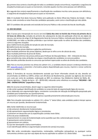 a) a primeira lista conterá a classificação de todos os candidatos (ampla concorrência), respeitado o cargo/área de 
atuação/município para os quais se inscreveram, incluindo aqueles inscritos como pessoas com deficiência; 
b) a segunda lista conterá especificamente a classificação dos candidatos inscritos como pessoas com deficiência, 
o cargo/área de atuação/município para os quais se inscreveram. 
12.6. O resultado final deste Concurso Público será publicado no Diário Oficial dos Poderes do Estado – Minas 
Gerais, onde constarão as notas finais dos candidatos aprovados, assim como a classificação por eles obtida. 
12.7. O candidato não aprovado será excluído do Concurso Público e não constará da lista de classificação. 
Página 22 de 69 
13. DOS RECURSOS 
13.1. O prazo para interposição de recurso será de 2 (dois) dias úteis no horário das 9 horas do primeiro dia às 
16 horas do último dia, contados do primeiro dia subsequente da data de publicação oficial do ato objeto do 
recurso, nos termos do artigo 22 do Regulamento Geral de Concurso Público, instituído pelo Decreto Estadual nº. 
42.899/2002, em todas as decisões proferidas e que tenham repercussão na esfera de direitos dos candidatos, 
contra as seguintes situações: 
a) ao indeferimento do pedido de isenção do valor de inscrição; 
b) indeferimento da inscrição; 
c) às questões das provas objetivas e gabaritos preliminares; 
d) ao resultado preliminar das provas objetivas, desde que se refira a erro de cálculo da nota; 
e) ao resultado preliminar da prova de títulos; 
f) ao resultado preliminar das provas práticas para Professor de Educação Básica – AEE - Intérprete de Libas; 
g) ao somatório das notas atribuídas nas etapas e classificação dos candidatos no concurso público. 
h) às decisões proferidas durante os concursos que tenham repercussão na esfera de direitos dos candidatos. 
13.2. Para os recursos previstos nas alíneas do subitem 13.1, o candidato deverá acessar o endereço eletrônico do 
IBFC www.ibfc.org.br e preencher o formulário próprio disponibilizado para recurso, imprimir e enviar conforme 
consta no subitem 13.2.1. 
13.2.1. O formulário de recursos devidamente assinado que foram informados através do site, deverão ser 
encaminhados via SEDEX ou CARTA, ambos com AR (Aviso de Recebimento), postado nas Agências dos Correios 
com custo por conta do candidato, endereçado ao IBFC no endereço: Rua Waldomiro Gabriel de Mello, 86 - 
Chácara Agrindus – Taboão da Serra – SP – 06763-020, indicando como referência no envelope “RECURSO – SEE 
/MG - ENSINO ESPECIAL” (especificar a fase). 
13.3. Os recursos encaminhados, devem seguir as seguintes determinações: 
a) não conter qualquer identificação do candidato no corpo do texto de argumentação lógica do recurso; 
b) ser elaborado com argumentação lógica, consistente e acrescidos de indicação da bibliografia pesquisada pelo 
candidato para fundamentar seu questionamento; 
c) apresentar a fundamentação referente apenas à questão previamente selecionada para recurso. 
13.4. Para situação mencionada no subitem 13.1, alínea “c” deste Edital, cada candidato poderá interpor apenas 
um recurso por questão, devidamente fundamentado. 
13.5. Serão indeferidos os recursos que: 
a) não estiverem devidamente fundamentados; 
b) não apresentarem argumentações lógicas e consistentes; 
c) estiverem em desacordo com as especificações contidas neste Edital; 
d) fora do prazo estabelecido; 
e) apresentarem no corpo da fundamentação outras questões que não a selecionada para recurso; 
f) apresentarem contra terceiros; 
g) apresentarem em coletivo; 
h) cujo teor desrespeite a banca examinadora; 
i) com identificação idêntica à argumentação constante de outro(s) recurso(s). 
13.6. Não serão considerados requerimentos, reclamações, notificações extrajudiciais ou quaisquer outros 
instrumentos similares cujo teor seja objeto de recurso apontado no subitem 13.1 deste Edital. 
 
