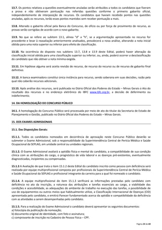 13.7. Os pontos relativos a questões eventualmente anuladas serão atribuídos a todos os candidatos que fizeram 
a prova e não obtiveram pontuação nas referidas questões conforme o primeiro gabarito oficial, 
independentemente de interposição de recursos. Os candidatos que haviam recebido pontos nas questões 
anuladas, após os recursos, terão esses pontos mantidos sem receber pontuação a mais. 
13.8. Alterado o gabarito oficial pela Banca do Concurso, de ofício ou por força de provimento de recurso, as 
provas serão corrigidas de acordo com o novo gabarito. 
13.9. No que se refere ao subitem 13.1, alínea “d” a “h”, se a argumentação apresentada no recurso for 
procedente e levar à reavaliação anteriormente analisados, prevalecerá a nova análise, alterando a nota inicial 
obtida para uma nota superior ou inferior para efeito de classificação. 
13.10. Na ocorrência do disposto nos subitens 13.7, 13.8 e 13.9 deste Edital, poderá haver alteração da 
classificação inicial obtida para uma classificação superior ou inferior, ou, ainda, poderá ocorrer a desclassificação 
do candidato que não obtiver a nota mínima exigida. 
13.11. Em hipótese alguma será aceita revisão de recurso, de recurso do recurso ou de recurso de gabarito final 
definitivo. 
13.12. A banca examinadora constitui única instância para recurso, sendo soberana em suas decisões, razão pela 
qual não caberão recursos adicionais. 
13.13. Após análise dos recursos, será publicada no Diário Oficial dos Poderes do Estado – Minas Gerais o Ato do 
resultado dos recursos e no endereço eletrônico do IBFC www.ibfc.org.br, a decisão de deferimento ou 
indeferimento. 
Página 23 de 69 
14. DA HOMOLOGAÇÃO DO CONCURSO PÚBLICO 
14.1. A homologação do Concurso Público será processada por meio de ato do titular da Secretaria de Estado de 
Planejamento e Gestão, publicado no Diário Oficial dos Poderes do Estado – Minas Gerais. 
15. DOS EXAMES ADMISSIONAIS 
15.1. Das Disposições Gerais: 
15.1.1. Todos os candidatos nomeados em decorrência de aprovação neste Concurso Público deverão se 
submeter a Exame Admissional, sob a responsabilidade da Superintendência Central de Perícia Médica e Saúde 
Ocupacional da SEPLAG, em unidade central ou unidades regionais. 
15.1.2. O Exame Admissional avaliará a aptidão física e mental do candidato, a compatibilidade de sua condição 
clínica com as atribuições do cargo, o prognóstico de vida laboral e as doenças pré-existentes, eventualmente 
diagnosticadas, incipientes ou compensadas. 
15.1.3 A Avaliação de que trata o item 15.1.2 deste Edital do candidato inscrito como pessoa com deficiência será 
realizada por equipe multiprofissional composta por profissionais da Superintendência Central de Perícia Médica 
e Saúde Ocupacional da SEPLAG e profissional integrante da carreira para a qual foi nomeado o candidato. 
15.1.4. A equipe multiprofissional do item 15.1.3 verificará as informações prestadas pelo candidato com 
deficiência no ato da inscrição, a natureza das atribuições e tarefas essenciais ao cargo, a viabilidade das 
condições e acessibilidade, as adequações do ambiente de trabalho na execução das tarefas, a possibilidade de 
uso de equipamentos ou outros meios que habitualmente utilize, a Classificação Internacional de Doenças (CID) 
apresentada pelo candidato, e emitirá Parecer fundamentado acerca da aptidão e compatibilidade da deficiência 
com as atividades a serem desempenhadas pelo candidato. 
15.1.5. Para a realização do Exame Admissional o candidato deverá apresentar os seguintes documentos: 
a) fotocópia da publicação da nomeação; 
b) documento original de identidade, com foto e assinatura; 
c) comprovante de inscrição no Cadastro de Pessoa Física – CPF. 
 