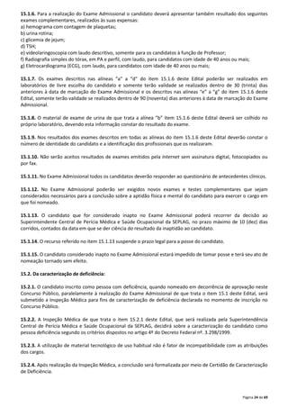 15.1.6. Para a realização do Exame Admissional o candidato deverá apresentar também resultado dos seguintes 
exames complementares, realizados às suas expensas: 
a) hemograma com contagem de plaquetas; 
b) urina rotina; 
c) glicemia de jejum; 
d) TSH; 
e) videolaringoscopia com laudo descritivo, somente para os candidatos à função de Professor; 
f) Radiografia simples do tórax, em PA e perfil, com laudo, para candidatos com idade de 40 anos ou mais; 
g) Eletrocardiograma (ECG), com laudo, para candidatos com idade de 40 anos ou mais; 
15.1.7. Os exames descritos nas alíneas “a” a “d” do item 15.1.6 deste Edital poderão ser realizados em 
laboratórios de livre escolha do candidato e somente terão validade se realizados dentro de 30 (trinta) dias 
anteriores à data de marcação do Exame Admissional e os descritos nas alíneas “e” a “g” do item 15.1.6 deste 
Edital, somente terão validade se realizados dentro de 90 (noventa) dias anteriores à data de marcação do Exame 
Admissional. 
15.1.8. O material de exame de urina de que trata a alínea “b” item 15.1.6 deste Edital deverá ser colhido no 
próprio laboratório, devendo esta informação constar do resultado do exame. 
15.1.9. Nos resultados dos exames descritos em todas as alíneas do item 15.1.6 deste Edital deverão constar o 
número de identidade do candidato e a identificação dos profissionais que os realizaram. 
15.1.10. Não serão aceitos resultados de exames emitidos pela Internet sem assinatura digital, fotocopiados ou 
por fax. 
15.1.11. No Exame Admissional todos os candidatos deverão responder ao questionário de antecedentes clínicos. 
15.1.12. No Exame Admissional poderão ser exigidos novos exames e testes complementares que sejam 
considerados necessários para a conclusão sobre a aptidão física e mental do candidato para exercer o cargo em 
que foi nomeado. 
15.1.13. O candidato que for considerado inapto no Exame Admissional poderá recorrer da decisão ao 
Superintendente Central de Perícia Médica e Saúde Ocupacional da SEPLAG, no prazo máximo de 10 (dez) dias 
corridos, contados da data em que se der ciência do resultado da inaptidão ao candidato. 
Página 24 de 69 
15.1.14. O recurso referido no item 15.1.13 suspende o prazo legal para a posse do candidato. 
15.1.15. O candidato considerado inapto no Exame Admissional estará impedido de tomar posse e terá seu ato de 
nomeação tornado sem efeito. 
15.2. Da caracterização de deficiência: 
15.2.1. O candidato inscrito como pessoa com deficiência, quando nomeado em decorrência de aprovação neste 
Concurso Público, paralelamente à realização do Exame Admissional de que trata o item 15.1 deste Edital, será 
submetido a Inspeção Médica para fins de caracterização de deficiência declarada no momento de inscrição no 
Concurso Público. 
15.2.2. A Inspeção Médica de que trata o item 15.2.1 deste Edital, que será realizada pela Superintendência 
Central de Perícia Médica e Saúde Ocupacional da SEPLAG, decidirá sobre a caracterização do candidato como 
pessoa deficiência segundo os critérios dispostos no artigo 4º do Decreto Federal nº. 3.298/1999. 
15.2.3. A utilização de material tecnológico de uso habitual não é fator de incompatibilidade com as atribuições 
dos cargos. 
15.2.4. Após realização da Inspeção Médica, a conclusão será formalizada por meio de Certidão de Caracterização 
de Deficiência. 
 