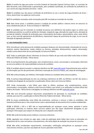 16.6.1 A escolha da vaga para posse na Escola Estadual de Educação Especial Francisco Sales, no município de 
Belo Horizonte, está condicionada à apresentação, pelo candidato classificado, de certificado de proficiência no 
uso e ensino da Língua Brasileira de Sinais – Libras. 
16.6.2 O candidato que não possuir certificado de proficiência no uso e ensino da Língua Brasileira de Sinais – 
Libras, deverá fazer sua opção por outra escola. 
Página 26 de 69 
16.7 Os candidatos nomeados serão convocados pela SRE vinculada ao município de inscrição. 
16.8. Após tomar posse, o candidato passará à condição de servidor público e deverá entrar em exercício no 
prazo estabelecido pelo art. 70 da Lei Estadual nº. 869/1952. 
16.9. O candidato que for nomeado na condição de pessoa com deficiência não poderá arguir ou utilizar essa 
condição para pleitear ou justificar pedido de relotação, reopção de vaga, alteração de carga horária, alteração de 
jornada de trabalho, limitação de atribuições para o desempenho da função e aposentadoria, salvo, neste último 
caso, se tiver ocorrido agravamento da deficiência, imprevisível à época do provimento do cargo, ou em caso de 
alteração da legislação pertinente. 
17. DAS DISPOSIÇÕES FINAIS 
17.1. Correrão por conta exclusiva do candidato quaisquer despesas com documentação, interposição de recurso, 
material, exames laboratoriais, laudos médicos ou técnicos, atestados, deslocamentos, viagem, alimentação, 
estada e outras decorrentes de sua participação no Concurso Público. 
17.2. Todas as publicações oficiais referentes ao Concurso Público de que trata este Edital serão feitas no Diário 
Oficial dos Poderes do Estado – Minas Gerais. 
17.3. O acompanhamento das publicações, atos complementares, avisos, comunicados e convocações referentes 
ao concurso público é de responsabilidade exclusiva do candidato. 
17.4. O candidato deverá consultar o endereço eletrônico do IBFC www.ibfc.org.br frequentemente para verificar 
as informações que lhe são pertinentes referentes à execução do Concurso Público, até a data de homologação. 
17.5. Não serão prestadas, por telefone, informações relativas ao resultado deste concurso público. 
17.6. A eventual disponibilização de atos nos endereços eletrônicos do IBFC, da SEPLAG e da SEE não isenta o 
candidato da obrigação de acompanhar as publicações oficiais sobre este Concurso Público. 
17.7. Serão incorporados a este Edital, para todos os efeitos, quaisquer atos complementares, avisos, 
comunicados e convocações, relativos a este Concurso Público, que vierem a ser publicados no Diário Oficial dos 
Poderes do Estado – Minas Gerais e divulgados no endereço eletrônico do IBFC www.ibfc.org.br. 
17.8. Não será fornecido qualquer documento comprobatório de aprovação ou classificação ao candidato, 
valendo, para esse fim, a publicação no Diário Oficial dos Poderes do Estado – Minas Gerais. 
17.9. Os prazos estabelecidos neste Edital são preclusivos, contínuos e comuns a todos os candidatos, não 
havendo justificativa para o não cumprimento e para a apresentação de documentos fora as datas estabelecidas. 
17.10. A SEPLAG, a SEE e o IBFC não se responsabilizarão por quaisquer cursos, textos, apostilas e outras 
publicações referentes às matérias deste concurso público que não sejam oficialmente divulgadas ou por 
quaisquer informações que estejam em desacordo com o disposto neste Edital. 
17.11. Não serão fornecidas provas relativas a concursos anteriores. 
17.12. Legislação com entrada em vigor após a data de publicação deste Edital, bem como as alterações em 
dispositivos de lei e atos normativos a ela posteriores, não serão objeto de avaliação nas provas do concurso. 
17.13. Não serão considerados requerimentos, reclamações, notificações extrajudiciais ou quaisquer outros 
instrumentos similares, cujo teor seja objeto de recurso apontado neste Edital. 
 