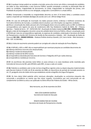 17.14. A qualquer tempo poderá ser anulada a inscrição, prova e/ou tornar sem efeito a nomeação do candidato, 
em todos os atos relacionados a este Concurso Público, quando constatada a omissão ou declaração falsa de 
dados ou condições, irregularidade de documentos, ou ainda, irregularidade na realização das provas, com 
finalidade de prejudicar direito ou criar obrigação, assegurado o contraditório e a ampla defesa. 
17.14.1. Comprovada a inexatidão ou irregularidades descritas no item 17.14 deste Edital, o candidato estará 
sujeito a responder por falsidade ideológica de acordo com o art. 299 do Código Penal. 
17.15. Em caso de verificação de incorreção nos dados pessoais (nome, endereço e telefone) constantes do 
Formulário Eletrônico de Inscrição, o candidato deverá atualizar suas informações nas seguintes condições: 
a) efetuar a atualização dos dados pessoais até a homologação deste concurso público junto ao IBFC via SEDEX ou 
correspondência com registro de aviso de recebimento (AR): Rua Waldomiro Gabriel de Mello, 86 – Chácara 
Agrindus – Taboão da Serra – SP – 06763.020, Ref.: Atualização de Dados Cadastrais/SEE /MG - ENSINO ESPECIAL; 
b) após a data de homologação e durante o prazo de validade deste Concurso Público, efetuar a atualização junto 
à SEPLAG por meio de correspondência registrada, às expensas do candidato, endereçada à Secretaria de Estado 
de Planejamento e Gestão (A/C Diretoria de Gestão do Recrutamento e Seleção – Ref.: Atualização de Dados do 
Concurso SEE /MG - ENSINO ESPECIAL – Rodovia Prefeito Américo Gianetti, s/nº, Serra Verde – Belo Horizonte – 
MG – CEP: 31.630-901). 
17.15.1. A data de nascimento somente poderá ser corrigida até a data de realização da Prova Objetiva. 
17.16. A SEPLAG, a SEE e o IBFC não se responsabilizam por eventuais prejuízos ao candidato decorrentes de: 
a) endereço eletrônico incorreto e/ou desatualizado; 
b) endereço residencial desatualizado; 
c) endereço residencial de difícil acesso; 
d) correspondência devolvida pela Executora de Correios e Telégrafos (ECT) por razões diversas; 
e) correspondência recebida por terceiros. 
17.17. As ocorrências não previstas neste Edital, os casos omissos e os casos duvidosos serão resolvidos pela 
Comissão de Concurso da SEE, pela SEPLAG e pelo IBFC, no que a cada um couber. 
17.18. Poderão os candidatos valer-se das normas ortográficas vigentes antes ou depois daquelas implementadas 
pelo Decreto Federal nº 6.583, de 29 de setembro de 2008, em decorrência do período de transição previsto no 
art. 2º, parágrafo único da citada norma que estabeleceu acordo ortográfico da Língua Portuguesa. 
17.19. Os itens deste Edital poderão sofrer eventuais alterações, atualizações ou acréscimos enquanto não 
consumada a providência ou evento que lhes disser respeito, circunstância que será comunicada em ato 
complementar ao Edital ou aviso a ser publicado no Diário Oficial dos Poderes do Estado – Minas Gerais. 
Página 27 de 69 
Belo Horizonte, aos 24 de novembro de 2014. 
ANA LÚCIA ALMEIDA GAZZOLA 
Secretária de Estado de Educação 
RENATA MARIA PAES DE VILHENA 
Secretária de Estado de Planejamento e Gestão 
 
