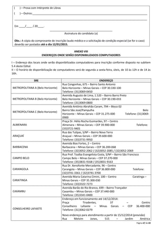 ( ) – Prova com Intérprete de Libras 
( ) – Outros:_____________________________________________________________________________ 
_________________________________________________________________________________________ 
Página 67 de 69 
Em ____/____ / 20____. 
__________________________________________ 
Assinatura do candidato (a) 
Obs.: A cópia do comprovante de inscrição laudo médico e a solicitação de condição especial (se for o caso) 
deverão ser postados até o dia 12/01/2015. 
ANEXO VIII 
ENDEREÇOS ONDE SERÃO DISPONIBILIZADOS COMPUTADORES 
I – Endereço dos locais onde serão disponibilizados computadores para inscrição conforme disposto no subitem 
5.4 deste Edital. 
II – O horário de disponibilização de computadores será de segunda a sexta-feira, úteis, de 10 às 12h e de 14 às 
16h. 
SRE ENDEREÇO 
METROPOLITANA A (Belo Horizonte) 
Rua Congonhas, 675 – Bairro Santo Antonio 
Belo Horizonte – Minas Gerais – CEP 30.330-100 
Telefone: (31)3069-0450 
METROPOLITANA B (Belo Horizonte) 
Avenida Augusto de Lima, 1.520 – Bairro Barro Preto 
Belo Horizonte – Minas Gerais – CEP 30.190-033 
Telefone: (31)3069-0800 
METROPOLITANA C (Belo Horizonte) 
Avenida Antônio Abrahão Caram, 794 – Bloco 02 
Bairro São José/Pampulha Belo 
Horizonte – Minas Gerais – CEP 31.275-000 Telefone: (31)3069- 
0900 
ALMENARA 
Praça Dr. Hélio Rocha Guimarães, 97 – Centro 
Almenara – Minas Gerais – CEP 39.900-000 Telefone: 
(33)3721-9401 
ARAÇUAÍ 
Rua das Tulipas, S/Nº – Bairro Nova Terra 
Araçuaí – Minas Gerais – CEP 39.600-000 
Telefone: (33)3731-9950 
BARBACENA 
Avenida Bias Fortes, 2 – Centro 
Barbacena – Minas Gerais – CEP 36.200-068 
Telefone: (32)3052-2062 / (32)3052-2085 / (32)3052-2069 
CAMPO BELO 
Rua Prof. Toalba Evangelista Costa, S/Nº – Bairro São Francisco 
Campo Belo – Minas Gerais – CEP 37.270-000 
Telefone: (35)3831-9168 / (35)3831-9163 
CARANGOLA 
Rua Dr. Xenofonte Mercadante, 96 – Centro 
Carangola – Minas Gerais – CEP 36.800-000 Telefone: 
(32)3741-3361 / (32)3741-3700 
CARATINGA 
Avenida Maria Catarina Cimini, 100 – Centro Caratinga – 
Minas Gerais – CEP 35.300-030 
Telefone: (33)3322-7273 
CAXAMBU 
Avenida Barão do Rio Branco, 699 – Bairro Trançador 
Caxambu – Minas Gerais – CEP 37.440-000 
Telefone: (35)3341-0400 
CONSELHEIRO LAFAIETE 
Endereço em funcionamento até 14/12/2014: 
Praça Tiradentes, 37 – Centro 
Conselheiro Lafaiete – Minas Gerais – CEP 36.400-000 
Telefone: (31)3062-0279 
Novo endereço para atendimento a partir de 15/12/2014 (previsão) 
Rua Melvim Jones, 515 – Jardim América 
 