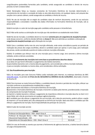 cargo/disciplina pretendidos fornecidos pelo candidato, sendo assegurado ao candidato o direito de recurso 
previsto no item 13 deste Edital. 
5.1.4. Declarações falsas ou inexatas constantes do Formulário Eletrônico de Inscrição determinarão o 
cancelamento da inscrição e a anulação de todos os atos dela decorrentes, em qualquer época, sem prejuízo das 
sanções civis e penais cabíveis, sendo assegurado ao candidato o direito de recurso. 
5.1.5. No ato da inscrição não se exigirá do candidato cópia de nenhum documento, sendo de sua exclusiva 
responsabilidade a veracidade e exatidão dos dados informados no Formulário Eletrônico de Inscrição, sob as 
penas da lei. 
Página 8 de 69 
5.1.6 A inscrição e o valor de inscrição pago pelo candidato serão pessoais e intransferíveis. 
5.1.7. Não serão aceitas as solicitações de inscrição que não atenderem ao estabelecido neste Edital. 
5.1.8. No ato da inscrição, o candidato deverá se inscrever somente para um cargo/área de atuação/município 
onde deseja concorrer, conforme divisão definida no Anexo II. Não será admitida ao candidato a alteração de 
cargo/área de atuação/município após efetivação da inscrição. 
5.1.9. Caso o candidato tenha mais de uma inscrição efetivada, onde exista coincidência quanto ao período de 
realização das provas dos cargos escolhidos, deverá o candidato optar por apenas 1 (um) cargo, para realização 
das provas, sendo considerado ausente em todas as demais inscrições efetivadas. 
5.1.9.1. O candidato que efetuar mais de uma inscrição para o mesmo cargo, terá somente a última inscrição 
validada, sendo as demais canceladas. 
5.1.9.2. O cancelamento das inscrições terá como base os procedimentos descritos abaixo: 
a) as datas em que forem efetivados os pagamentos dos boletos bancários; 
b) para boletos bancários com a mesma data de pagamento, será considerada a última inscrição realizada; 
c) para as isenções realizadas na mesma data, será considerada a última solicitação. 
5.2. Dos Procedimentos para Inscrição: 
5.2.1. As inscrições para este Concurso Público serão realizadas pela Internet, no endereço eletrônico do IBFC 
www.ibfc.org.br, no período da 0 hora do dia 10/12/2014 às 23h59min do dia 11/01/2015, observado o horário 
de Brasília-DF. 
5.2.2. Para inscrever-se neste Concurso Público, o candidato deverá, durante o período das inscrições, efetuar sua 
inscrição conforme os procedimentos estabelecidos a seguir: 
a) ler atentamente este Edital e o Formulário Eletrônico de Inscrição; 
b) preencher o Formulário Eletrônico de Inscrição e transmitir os dados pela Internet, providenciando a impressão 
do comprovante de Inscrição Finalizada; 
c) imprimir o boleto bancário e efetuar o pagamento da importância referente à inscrição descrita no item 5.2.3 
deste Edital, até o dia do vencimento em qualquer agência bancária; 
d) O candidato que não efetuar o pagamento de sua inscrição, até a data de vencimento, poderá utilizar a opção 
de imprimir a 2ª via do boleto até o dia subsequente ao término da inscrição. Após esta data o candidato que não 
efetuar o pagamento da inscrição, ficará impossibilitado de participar do concurso. 
5.2.3. O valor de inscrição será de: 
CARGO VALOR DA INSCRIÇÃO 
Professor de Educação Básica – PEB – Nível I Grau A R$ 40,00 
Professor de Educação Básica – PEB – Nível I Grau A – Atendimento 
R$ 40,00 
Educacional Especializado – AEE 
Especialista em Educação Básica – EEB – Nível I Grau A R$ 45,00 
5.2.4. Em caso de feriado ou evento que acarrete o fechamento de agências bancárias, o boleto bancário deverá 
ser pago antecipadamente. 
 