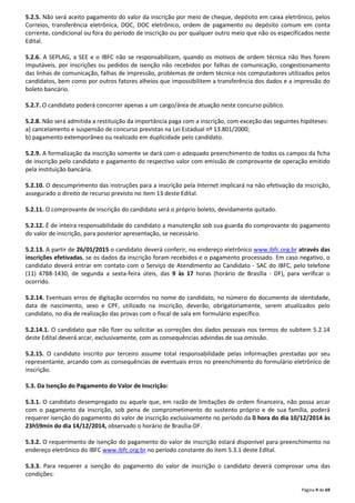 5.2.5. Não será aceito pagamento do valor da inscrição por meio de cheque, depósito em caixa eletrônico, pelos 
Correios, transferência eletrônica, DOC, DOC eletrônico, ordem de pagamento ou depósito comum em conta 
corrente, condicional ou fora do período de inscrição ou por qualquer outro meio que não os especificados neste 
Edital. 
5.2.6. A SEPLAG, a SEE e o IBFC não se responsabilizam, quando os motivos de ordem técnica não lhes forem 
imputáveis, por inscrições ou pedidos de isenção não recebidos por falhas de comunicação, congestionamento 
das linhas de comunicação, falhas de impressão, problemas de ordem técnica nos computadores utilizados pelos 
candidatos, bem como por outros fatores alheios que impossibilitem a transferência dos dados e a impressão do 
boleto bancário. 
Página 9 de 69 
5.2.7. O candidato poderá concorrer apenas a um cargo/área de atuação neste concurso público. 
5.2.8. Não será admitida a restituição da importância paga com a inscrição, com exceção das seguintes hipóteses: 
a) cancelamento e suspensão de concurso previstas na Lei Estadual nº 13.801/2000; 
b) pagamento extemporâneo ou realizado em duplicidade pelo candidato. 
5.2.9. A formalização da inscrição somente se dará com o adequado preenchimento de todos os campos da ficha 
de inscrição pelo candidato e pagamento do respectivo valor com emissão de comprovante de operação emitido 
pela instituição bancária. 
5.2.10. O descumprimento das instruções para a inscrição pela Internet implicará na não efetivação da inscrição, 
assegurado o direito de recurso previsto no item 13 deste Edital. 
5.2.11. O comprovante de inscrição do candidato será o próprio boleto, devidamente quitado. 
5.2.12. É de inteira responsabilidade do candidato a manutenção sob sua guarda do comprovante do pagamento 
do valor de inscrição, para posterior apresentação, se necessário. 
5.2.13. A partir de 26/01/2015 o candidato deverá conferir, no endereço eletrônico www.ibfc.org.br através das 
inscrições efetivadas, se os dados da inscrição foram recebidos e o pagamento processado. Em caso negativo, o 
candidato deverá entrar em contato com o Serviço de Atendimento ao Candidato - SAC do IBFC, pelo telefone 
(11) 4788-1430, de segunda a sexta-feira úteis, das 9 às 17 horas (horário de Brasília - DF), para verificar o 
ocorrido. 
5.2.14. Eventuais erros de digitação ocorridos no nome do candidato, no número do documento de identidade, 
data de nascimento, sexo e CPF, utilizado na inscrição, deverão, obrigatoriamente, serem atualizados pelo 
candidato, no dia de realização das provas com o fiscal de sala em formulário específico. 
5.2.14.1. O candidato que não fizer ou solicitar as correções dos dados pessoais nos termos do subitem 5.2.14 
deste Edital deverá arcar, exclusivamente, com as consequências advindas de sua omissão. 
5.2.15. O candidato inscrito por terceiro assume total responsabilidade pelas informações prestadas por seu 
representante, arcando com as consequências de eventuais erros no preenchimento do formulário eletrônico de 
inscrição. 
5.3. Da Isenção do Pagamento do Valor de Inscrição: 
5.3.1. O candidato desempregado ou aquele que, em razão de limitações de ordem financeira, não possa arcar 
com o pagamento da inscrição, sob pena de comprometimento do sustento próprio e de sua família, poderá 
requerer isenção do pagamento do valor de inscrição exclusivamente no período da 0 hora do dia 10/12/2014 às 
23h59min do dia 14/12/2014, observado o horário de Brasília-DF. 
5.3.2. O requerimento de isenção do pagamento do valor de inscrição estará disponível para preenchimento no 
endereço eletrônico do IBFC www.ibfc.org.br no período constante do item 5.3.1 deste Edital. 
5.3.3. Para requerer a isenção do pagamento do valor de inscrição o candidato deverá comprovar uma das 
condições: 
 
