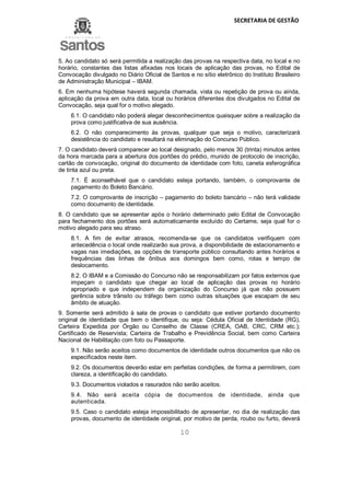 SECRETARIA DE GESTÃO
10
5. Ao candidato só será permitida a realização das provas na respectiva data, no local e no
horário, constantes das listas afixadas nos locais de aplicação das provas, no Edital de
Convocação divulgado no Diário Oficial de Santos e no sítio eletrônico do Instituto Brasileiro
de Administração Municipal – IBAM.
6. Em nenhuma hipótese haverá segunda chamada, vista ou repetição de prova ou ainda,
aplicação da prova em outra data, local ou horários diferentes dos divulgados no Edital de
Convocação, seja qual for o motivo alegado.
6.1. O candidato não poderá alegar desconhecimentos quaisquer sobre a realização da
prova como justificativa de sua ausência.
6.2. O não comparecimento às provas, qualquer que seja o motivo, caracterizará
desistência do candidato e resultará na eliminação do Concurso Público.
7. O candidato deverá comparecer ao local designado, pelo menos 30 (trinta) minutos antes
da hora marcada para a abertura dos portões do prédio, munido de protocolo de inscrição,
cartão de convocação, original do documento de identidade com foto, caneta esferográfica
de tinta azul ou preta.
7.1. É aconselhável que o candidato esteja portando, também, o comprovante de
pagamento do Boleto Bancário.
7.2. O comprovante de inscrição – pagamento do boleto bancário – não terá validade
como documento de identidade.
8. O candidato que se apresentar após o horário determinado pelo Edital de Convocação
para fechamento dos portões será automaticamente excluído do Certame, seja qual for o
motivo alegado para seu atraso.
8.1. A fim de evitar atrasos, recomenda-se que os candidatos verifiquem com
antecedência o local onde realizarão sua prova, a disponibilidade de estacionamento e
vagas nas imediações, as opções de transporte público consultando antes horários e
frequências das linhas de ônibus aos domingos bem como, rotas e tempo de
deslocamento.
8.2. O IBAM e a Comissão do Concurso não se responsabilizam por fatos externos que
impeçam o candidato que chegar ao local de aplicação das provas no horário
apropriado e que independem da organização do Concurso já que não possuem
gerência sobre trânsito ou tráfego bem como outras situações que escapam de seu
âmbito de atuação.
9. Somente será admitido à sala de provas o candidato que estiver portando documento
original de identidade que bem o identifique, ou seja: Cédula Oficial de Identidade (RG),
Carteira Expedida por Órgão ou Conselho de Classe (CREA, OAB, CRC, CRM etc.);
Certificado de Reservista; Carteira de Trabalho e Previdência Social, bem como Carteira
Nacional de Habilitação com foto ou Passaporte.
9.1. Não serão aceitos como documentos de identidade outros documentos que não os
especificados neste item.
9.2. Os documentos deverão estar em perfeitas condições, de forma a permitirem, com
clareza, a identificação do candidato.
9.3. Documentos violados e rasurados não serão aceitos.
9.4. Não será aceita cópia de documentos de identidade, ainda que
autenticada.
9.5. Caso o candidato esteja impossibilitado de apresentar, no dia de realização das
provas, documento de identidade original, por motivo de perda, roubo ou furto, deverá
 