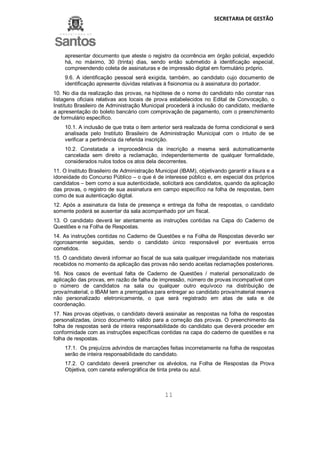 SECRETARIA DE GESTÃO
11
apresentar documento que ateste o registro da ocorrência em órgão policial, expedido
há, no máximo, 30 (trinta) dias, sendo então submetido à identificação especial,
compreendendo coleta de assinaturas e de impressão digital em formulário próprio.
9.6. A identificação pessoal será exigida, também, ao candidato cujo documento de
identificação apresente dúvidas relativas à fisionomia ou à assinatura do portador.
10. No dia da realização das provas, na hipótese de o nome do candidato não constar nas
listagens oficiais relativas aos locais de prova estabelecidos no Edital de Convocação, o
Instituto Brasileiro de Administração Municipal procederá à inclusão do candidato, mediante
a apresentação do boleto bancário com comprovação de pagamento, com o preenchimento
de formulário específico.
10.1. A inclusão de que trata o item anterior será realizada de forma condicional e será
analisada pelo Instituto Brasileiro de Administração Municipal com o intuito de se
verificar a pertinência da referida inscrição.
10.2. Constatada a improcedência da inscrição a mesma será automaticamente
cancelada sem direito a reclamação, independentemente de qualquer formalidade,
considerados nulos todos os atos dela decorrentes.
11. O Instituto Brasileiro de Administração Municipal (IBAM), objetivando garantir a lisura e a
idoneidade do Concurso Público – o que é de interesse público e, em especial dos próprios
candidatos – bem como a sua autenticidade, solicitará aos candidatos, quando da aplicação
das provas, o registro de sua assinatura em campo específico na folha de respostas, bem
como de sua autenticação digital.
12. Após a assinatura da lista de presença e entrega da folha de respostas, o candidato
somente poderá se ausentar da sala acompanhado por um fiscal.
13. O candidato deverá ler atentamente as instruções contidas na Capa do Caderno de
Questões e na Folha de Respostas.
14. As instruções contidas no Caderno de Questões e na Folha de Respostas deverão ser
rigorosamente seguidas, sendo o candidato único responsável por eventuais erros
cometidos.
15. O candidato deverá informar ao fiscal de sua sala qualquer irregularidade nos materiais
recebidos no momento da aplicação das provas não sendo aceitas reclamações posteriores.
16. Nos casos de eventual falta de Caderno de Questões / material personalizado de
aplicação das provas, em razão de falha de impressão, número de provas incompatível com
o número de candidatos na sala ou qualquer outro equívoco na distribuição de
prova/material, o IBAM tem a prerrogativa para entregar ao candidato prova/material reserva
não personalizado eletronicamente, o que será registrado em atas de sala e de
coordenação.
17. Nas provas objetivas, o candidato deverá assinalar as respostas na folha de respostas
personalizadas, único documento válido para a correção das provas. O preenchimento da
folha de respostas será de inteira responsabilidade do candidato que deverá proceder em
conformidade com as instruções específicas contidas na capa do caderno de questões e na
folha de respostas.
17.1. Os prejuízos advindos de marcações feitas incorretamente na folha de respostas
serão de inteira responsabilidade do candidato.
17.2. O candidato deverá preencher os alvéolos, na Folha de Respostas da Prova
Objetiva, com caneta esferográfica de tinta preta ou azul.
 