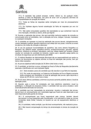 SECRETARIA DE GESTÃO
12
17.3. O candidato não poderá amassar, molhar, dobrar ou, de qualquer modo,
danificar a Folha de Respostas, sob pena de arcar com os prejuízos advindos da
impossibilidade de correção da mesma.
17.4. Todas as folhas de respostas serão corrigidas por meio de processamento
eletrônico.
17.5. Em hipótese alguma haverá substituição da folha de respostas por erro do
candidato.
17.6. Não serão computadas questões não assinaladas ou que contenham mais de
uma marcação, emenda ou rasura, ainda que legível.
18. Durante a realização das provas, não será permitida nenhuma espécie de consulta ou
comunicação entre os candidatos, nem a utilização de livros, códigos, manuais, impressos
ou quaisquer anotações.
19. O candidato ao ingressar no local de realização das provas deverá, obrigatoriamente,
manter desligado qualquer aparelho eletrônico que esteja sob sua posse, incluindo os sinais
de alarme e os modos de vibração e silencioso.
20. O uso de quaisquer funcionalidades de aparelhos, tais como câmera fotográfica ou
filmadora, bip, telefone celular, aparelhos sonoros, receptor/transmissor, gravador, agenda
eletrônica, notebook ou similares, calculadora, palm-top, relógio digital com receptor, poderá
resultar em exclusão do candidato do Certame, mesmo que o aparelho esteja dentro do
envelope de segurança que será distribuído pelo IBAM.
21. O Instituto Brasileiro de Administração Municipal não se responsabilizará por perda ou
extravio de documentos ou objetos ocorrido no local de realização das provas, nem por
danos neles causados.
22. As provas objetivas terão duração de 3h:30min (três horas e meia).
23. O candidato, ao terminar a prova, entregará ao fiscal a Folha de Respostas devidamente
assinada e identificada com sua impressão digital.
23.1. Será anulada a prova do candidato que não devolver a sua folha de respostas.
23.2. Por razão de segurança, os Cadernos de Questões da Prova Objetiva somente
serão entregues aos candidatos no local de aplicação das provas, após decorrido o
tempo de 01h:30 min. (uma hora e meia).
24. Os 02 (dois) últimos candidatos a terminar as provas somente poderão deixar o local de
aplicação juntos.
25. Quando, após a prova, for constatada, por meio eletrônico, estatístico, visual ou
grafológico, a utilização de processos ilícitos, o candidato terá sua prova anulada e será
automaticamente eliminado do Concurso.
26. A candidata que tiver necessidade de amamentar, durante a realização das provas,
deverá levar um acompanhante com maioridade legal que ficará em sala reservada e que
será responsável pela guarda da criança.
26.1 O acompanhante que ficará responsável pela criança, também deverá
permanecer no local designado pela Coordenação, e se submeterá a todas as normas
constantes deste Edital, inclusive no tocante ao uso de equipamento eletrônico e
celular.
26.2. A candidata, nesta condição, que não levar acompanhante, não realizará a prova.
26.3. Não haverá compensação do tempo de amamentação no tempo de duração de
prova.
 