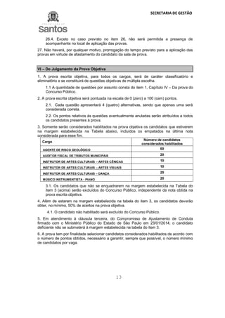 SECRETARIA DE GESTÃO
13
26.4. Exceto no caso previsto no item 26, não será permitida a presença de
acompanhante no local de aplicação das provas.
27. Não haverá, por qualquer motivo, prorrogação do tempo previsto para a aplicação das
provas em virtude de afastamento do candidato da sala de prova.
VI – Do Julgamento da Prova Objetiva
1. A prova escrita objetiva, para todos os cargos, será de caráter classificatório e
eliminatório e se constituirá de questões objetivas de múltipla escolha.
1.1 A quantidade de questões por assunto consta do item 1, Capítulo IV – Da prova do
Concurso Público.
2. A prova escrita objetiva será pontuada na escala de 0 (zero) a 100 (cem) pontos.
2.1. Cada questão apresentará 4 (quatro) alternativas, sendo que apenas uma será
considerada correta.
2.2. Os pontos relativos às questões eventualmente anuladas serão atribuídos a todos
os candidatos presentes à prova.
3. Somente serão considerados habilitados na prova objetiva os candidatos que estiverem
na margem estabelecida na Tabela abaixo, incluídos os empatados na última nota
considerada para esse fim.
Cargo
Número de candidatos
considerados habilitados
AGENTE DE RISCO GEOLÓGICO 60
AUDITOR FISCAL DE TRIBUTOS MUNICIPAIS 20
INSTRUTOR DE ARTES CULTURAIS – ARTES CÊNICAS 10
INSTRUTOR DE ARTES CULTURAIS – ARTES VISUAIS 10
INSTRUTOR DE ARTES CULTURAIS – DANÇA 20
MÚSICO INSTRUMENTISTA - PIANO 20
3.1. Os candidatos que não se enquadrarem na margem estabelecida na Tabela do
item 3 (acima) serão excluídos do Concurso Público, independente da nota obtida na
prova escrita objetiva.
4. Além de estarem na margem estabelecida na tabela do item 3, os candidatos deverão
obter, no mínimo, 50% de acertos na prova objetiva.
4.1. O candidato não habilitado será excluído do Concurso Público.
5. Em atendimento à cláusula terceira, do Compromisso de Ajustamento de Conduta
firmado com o Ministério Público do Estado de São Paulo em 23/01/2014, o candidato
deficiente não se submeterá à margem estabelecida na tabela do item 3.
6. A prova tem por finalidade selecionar candidatos considerados habilitados de acordo com
o número de pontos obtidos, necessário a garantir, sempre que possível, o número mínimo
de candidatos por vaga.
 