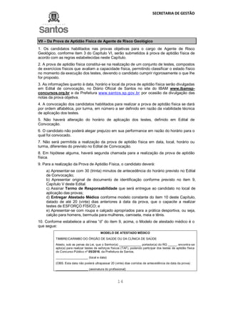SECRETARIA DE GESTÃO
14
VII – Da Prova de Aptidão Física de Agente de Risco Geológico
1. Os candidatos habilitados nas provas objetivas para o cargo de Agente de Risco
Geológico, conforme item 3 do Capítulo VI, serão submetidos à prova de aptidão física de
acordo com as regras estabelecidas neste Capítulo.
2. A prova de aptidão física constitui-se na realização de um conjunto de testes, compostos
de exercícios físicos que avaliam a capacidade física, permitindo classificar o estado físico
no momento da execução dos testes, devendo o candidato cumprir rigorosamente o que lhe
for proposto.
3. As informações quanto à data, horário e local da prova de aptidão física serão divulgadas
em Edital de convocação, no Diário Oficial de Santos no site do IBAM www.ibamsp-
concursos.org.br e da Prefeitura www.santos.sp.gov.br por ocasião da divulgação das
notas da prova objetiva.
4. A convocação dos candidatos habilitados para realizar a prova de aptidão física se dará
por ordem alfabética, por turma, em número a ser definido em razão da viabilidade técnica
de aplicação dos testes.
5. Não haverá alteração do horário de aplicação dos testes, definido em Edital de
Convocação.
6. O candidato não poderá alegar prejuízo em sua performance em razão do horário para o
qual foi convocado.
7. Não será permitida a realização da prova de aptidão física em data, local, horário ou
turma, diferentes do previsto no Edital de Convocação.
8. Em hipótese alguma, haverá segunda chamada para a realização da prova de aptidão
física.
9. Para a realização da Prova de Aptidão Física, o candidato deverá:
a) Apresentar-se com 30 (trinta) minutos de antecedência do horário previsto no Edital
de Convocação;
b) Apresentar original de documento de identificação conforme previsto no item 9,
Capítulo V deste Edital.
c) Assinar Termo de Responsabilidade que será entregue ao candidato no local de
aplicação das provas;
d) Entregar Atestado Médico conforme modelo constante do item 10 deste Capítulo,
datado de até 20 (vinte) dias anteriores à data da prova, que o capacite a realizar
testes de ESFORÇO FÍSICO; e
e) Apresentar-se com roupa e calçado apropriados para a prática desportiva, ou seja,
calção para homens, bermuda para mulheres, camiseta, meia e tênis.
10. Conforme estabelece a alínea “d” do item 9, acima, o Modelo de atestado médico é o
que segue:
MODELO DE ATESTADO MÉDICO
TIMBRE/CARIMBO DO ÓRGÃO DE SAÚDE OU DA CLÍNICA DE SAÚDE
Atesto, sob as penas da Lei, que o Senhor(a) _____________ portador(a) do RG _____, encontra-se
apto(a) para realizar testes de esforços físicos (TAF), podendo participar dos testes de aptidão física
do Concurso Público nº 05/2016, da Prefeitura de Santos.
___________________ (local e data)
(OBS. Esta data não poderá ultrapassar 20 (vinte) dias corridos de antecedência da data da prova)
___________________ (assinatura do profissional)
 