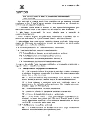 SECRETARIA DE GESTÃO
15
Nome, assinatura e número do registro do profissional que elaborou o atestado.
Carimbo (nome/CRM)
11. Não participará da prova de aptidão física o candidato que não apresentar o atestado
mencionado no item 9, letra “d” ou cujo atestado esteja rasurado ou que não esteja em
conformidade com o descrito neste Edital.
12. O candidato poderá decidir se realizará ou não aquecimento/alongamento para
realização dos testes físicos, já que o mesmo não será ministrado pelos avaliadores.
13. Não haverá compensação do tempo utilizado para a realização do
aquecimento/alongamento.
14. Para a realização da prova de aptidão física, recomenda-se ao candidato fazer sua
refeição com antecedência de 2 (duas) horas em relação à realização dos testes.
15. Anormalidades observadas com os candidatos, durante a aplicação destas provas,
deverão ser informadas aos avaliadores, os quais as registrarão, não sendo aceitas
reclamações após a realização dos testes.
16. A Prova de Aptidão Física terá caráter eliminatório e classificatório.
17. A Prova de Aptidão Física constará dos seguintes testes:
17.1. Teste de Flexão de Braço em um minuto (masculino e feminino);
17.2. Teste Abdominal em um minuto (masculino e feminino);
17.3. Teste de Corrida de 50 metros (masculino e feminino); e,
17.4. Teste de Corrida de 12 minutos (masculino e feminino).
18. A prova de Aptidão Física, nas suas modalidades, será realizada considerando os
seguintes critérios e procedimentos abaixo:
18.1. Teste de flexão de braço (masculino e feminino)
18.1.1. No movimento de flexão de extensão do cotovelo, o indivíduo começa com
a articulação do cotovelo em extensão, devendo as mãos estarem posicionadas
sobre o chão na linha dos ombros.
18.1.2. A flexão será efetuada até que o tórax toque o chão, devendo os cotovelos
abduzir em relação ao tronco conforme a flexão do cotovelo for desenvolvida.
18.1.3. Para mulheres o movimento sofre uma modificação quanto ao
posicionamento dos joelhos (os joelhos apoiados ao chão e os pés suspensos e
cruzados – apoio com 40cm de altura).
18.1.4. Estender os mesmos, voltando à posição inicial.
18.1.5. Quando a extensão for completada, contar-se-á uma execução.
18.1.4. O tempo de duração do teste será de 1(um) minuto.
18.1.5. A marca mínima será de 12 (doze), pontuando para os candidatos que a
atingirem, 6,5 (seis e meio) pontos; para cada flexão de braço acima da marca
mínima será atribuído 0,25 (vinte e cinco centésimos) ponto adicional, até um total
geral de 12,5 (doze e meio) pontos para o teste.
18.2. Teste Abdominal (masculino e feminino)
18.2.1. O avaliado coloca-se em decúbito dorsal com o corpo completamente
estendido, tendo os braços no prolongamento do corpo.
 
