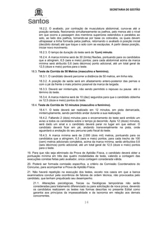 SECRETARIA DE GESTÃO
16
18.2.2. O avaliado, por contração de musculatura abdominal, curva-se até a
posição sentada, flexionando simultaneamente os joelhos, pelo menos até o nível
em que ocorra a passagem dos membros superiores estendidos e paralelos ao
solo, ao lado dos joelhos, tomando-se por base os cotovelos, os quais devem
ultrapassar a linha formada pelos joelhos, retornando o avaliado à posição inicial
(decúbito dorsal) até que toque o solo com as escápulas. A partir dessa posição,
iniciar novo movimento.
18.2.3. O tempo de duração do teste será de 1(um) minuto.
18.2.4. A marca mínima será de 30 (trinta) flexões, pontuando para os candidatos
que a atingirem, 6,5 (seis e meio) pontos; para cada abdominal acima da marca
mínima será atribuído 0,6 (seis décimos) ponto adicional, até um total geral de
12,5 (doze e meio) pontos para o teste.
18.3. Teste de Corrida de 50 Metros (masculino e feminino).
18.3.1. O candidato deverá percorrer a distância de 50 metros, em linha reta.
18.3.2. A posição de saída será em afastamento antero-posterior das pernas e
com o pé da frente o mais próximo possível da marca de largada.
18.3.3. Deverá ser ininterrupta, não sendo permitido o repouso ou pausa até o
término do teste.
18.3.4. A marca máxima será de 10 (dez) segundos para que o candidato obtenha
os 12,5 (doze e meio) pontos do teste.
18.4. Teste de Corrida de 12 minutos (masculino e feminino).
18.4.1. O teste deverá ser realizado em 12 minutos, em pista demarcada,
ininterruptamente, sendo permitido andar durante a sua realização.
18.4.2. Faltando 2 (dois) minutos para o encerramento do teste será emitido um
aviso a todos os candidatos sobre o tempo já decorrido. Após 12 (doze) minutos,
será dado um sinal e o candidato deverá parar no lugar em que estiver. O
candidato deverá ficar em pé, andando transversalmente na pista, onde
aguardará a anotação do seu percurso pelo fiscal do teste.
18.4.3. A marca mínima será de 2.000 (dois mil) metros, pontuando para os
candidatos que a atingirem, 6,5 (seis e meio) pontos; para cada trecho de 100
(cem) metros adicionais completos, acima da marca mínima, serão atribuídos 0,6
(seis décimos) ponto adicional, até um total geral de 12,5 (doze e meio) pontos
para o teste.
19. Para que não seja eliminado da Prova de Aptidão Física, o candidato deverá obter a
pontuação mínima em três das quatro modalidades de teste, valendo a contagem das
execuções corretas feitas pelo avaliador, única contagem considerada válida.
20. Poderá ser formada comissão específica, a critério da Comissão Coordenadora do
Concurso, para acompanhar a Prova de Aptidão Física.
21. Não haverá repetição na execução dos testes, exceto nos casos em que a banca
examinadora concluir pela ocorrência de fatores de ordem técnica, não provocados pelo
candidato, que tenham prejudicado seu desempenho.
21.1. Alterações psicológicas, físicas ou fisiológicas temporárias não serão
consideradas para tratamento diferenciado ou para solicitação de nova prova, devendo
os candidatos realizarem os testes nas formas descritas no presente Edital como
garantia aos princípios da impessoalidade e da isonomia em relação aos demais
concorrentes.
 