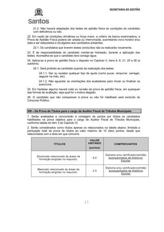 SECRETARIA DE GESTÃO
17
21.2. Não haverá adaptação dos testes de aptidão física às condições do candidato,
com deficiência ou não.
22. Em razão de condições climáticas ou força maior, a critério da banca examinadora, a
Prova de Aptidão Física poderá ser adiada ou interrompida, acarretando novo horário e/ou
data a ser estipulados e divulgados aos candidatos presentes.
22.1. Os candidatos que tiverem testes concluídos não os realizarão novamente.
23. É de responsabilidade do candidato manter-se hidratado, durante a aplicação dos
testes. Aconselha-se que o candidato leve consigo água.
24. Aplica-se à prova de aptidão física o disposto no Capítulo V, itens 6, 8, 21, 25 e 26 (e
subitens).
24.1. Será proibido ao candidato quando da realização dos testes:
24.1.1. Dar ou receber qualquer tipo de ajuda (como puxar, empurrar, carregar,
segurar na mão, etc).
24.1.2. Não aguardar as orientações dos avaliadores para iniciar ou finalizar os
exercícios.
25. Em hipótese alguma haverá vista ou revisão da prova de aptidão física, em quaisquer
das formas de avaliação, seja qual for o motivo alegado.
26. O candidato que não comparecer à prova ou não for habilitado será excluído do
Concurso Público.
VIII – Da Prova de Títulos para o cargo de Auditor Fiscal de Tributos Municipais
1. Serão analisados e concorrerão à contagem de pontos por títulos os candidatos
habilitados na prova objetiva para o cargo de Auditor Fiscal de Tributos Municipais,
conforme tabela do item 3 do Capítulo VI.
2. Serão considerados como títulos apenas os relacionados na tabela abaixo, limitada a
pontuação total da prova de títulos ao valor máximo de 10 (dez) pontos, desde que
relacionados com a área em que concorre.
TÍTULOS
VALOR
UNITÁRIO
(pontos)
COMPROVANTES
Doutorado relacionado às áreas de
formação exigidas no requisito.
5,0
Diploma e/ou certificado/certidão
acompanhados de Histórico
Escolar
Mestrado relacionado às áreas de
formação exigidas no requisito.
2,5
Diploma e/ou certificado/certidão
acompanhados de Histórico
Escolar
 