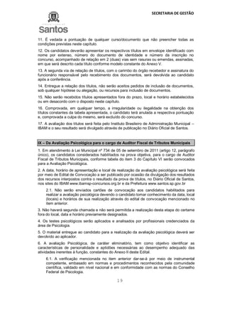 SECRETARIA DE GESTÃO
19
11. É vedada a pontuação de qualquer curso/documento que não preencher todas as
condições previstas neste capítulo.
12. Os candidatos deverão apresentar os respectivos títulos em envelope identificado com
nome por extenso, número do documento de identidade e número da inscrição no
concurso, acompanhado de relação em 2 (duas) vias sem rasuras ou emendas, assinadas,
em que será descrito cada título conforme modelo constante do Anexo V.
13. A segunda via de relação de títulos, com o carimbo do órgão recebedor e assinatura do
funcionário responsável pelo recebimento dos documentos, será devolvida ao candidato
após a conferência.
14. Entregue a relação dos títulos, não serão aceitos pedidos de inclusão de documentos,
sob qualquer hipótese ou alegação, ou recursos para inclusão de documentos.
15. Não serão recebidos títulos apresentados fora do prazo, local e horário estabelecidos
ou em desacordo com o disposto neste capítulo.
16. Comprovada, em qualquer tempo, a irregularidade ou ilegalidade na obtenção dos
títulos constantes da tabela apresentada, o candidato terá anulada a respectiva pontuação
e, comprovada a culpa do mesmo, será excluído do concurso.
17. A avaliação dos títulos será feita pelo Instituto Brasileiro de Administração Municipal –
IBAM e o seu resultado será divulgado através de publicação no Diário Oficial de Santos.
IX – Da Avaliação Psicológica para o cargo de Auditor Fiscal de Tributos Municipais
1. Em atendimento à Lei Municipal nº 734 de 05 de setembro de 2011 (artigo 12, parágrafo
único), os candidatos considerados habilitados na prova objetiva, para o cargo de Auditor
Fiscal de Tributos Municipais, conforme tabela do item 3 do Capítulo VI serão convocados
para a Avaliação Psicológica.
2. A data, horário de apresentação e local de realização da avaliação psicológica será feita
por meio de Edital de Convocação a ser publicado por ocasião da divulgação dos resultados
dos recursos interpostos contra o resultado da prova de títulos, no Diário Oficial de Santos,
nos sites do IBAM www.ibamsp-concursos.org.br e da Prefeitura www.santos.sp.gov.br
2.1. Não serão enviados cartões de convocação aos candidatos habilitados para
realizar a avaliação psicológica devendo o candidato tomar conhecimento da data, local
(locais) e horários de sua realização através do edital de convocação mencionado no
item anterior.
3. Não haverá segunda chamada e não será permitida a realização desta etapa do certame
fora do local, data e horário previamente designados.
4. Os testes psicológicos serão aplicados e analisados por profissionais credenciados da
área de Psicologia.
5. O material entregue ao candidato para a realização da avaliação psicológica deverá ser
devolvido ao aplicador.
6. A avaliação Psicológica, de caráter eliminatório, tem como objetivo identificar as
características de personalidade e aptidões necessárias ao desempenho adequado das
atividades inerentes à função, constantes do Anexo II deste Edital.
6.1. A verificação mencionada no item anterior dar-se-á por meio de instrumental
competente, embasado em normas e procedimentos reconhecidos pela comunidade
científica, validado em nível nacional e em conformidade com as normas do Conselho
Federal de Psicologia.
 