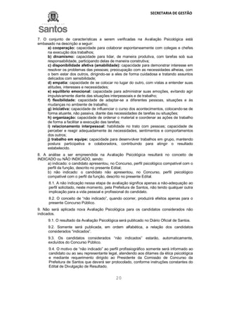 SECRETARIA DE GESTÃO
20
7. O conjunto de características a serem verificadas na Avaliação Psicológica está
embasado na descrição a seguir:
a) cooperação: capacidade para colaborar espontaneamente com colegas e chefes
na execução dos trabalhos;
b) dinamismo: capacidade para lidar, de maneira produtiva, com tarefas sob sua
responsabilidade, participando delas de maneira construtiva;
c) disponibilidade afetiva (amabilidade): capacidade para demonstrar interesse em
resolver os problemas das pessoas; preocupação com as necessidades alheias, com
o bem estar dos outros, dirigindo-se a eles de forma cuidadosa e tratando assuntos
delicados com sensibilidade;
d) empatia: capacidade de se colocar no lugar do outro, com vistas a entender suas
atitudes, interesses e necessidades;
e) equilíbrio emocional: capacidade para administrar suas emoções, evitando agir
impulsivamente diante das situações interpessoais e de trabalho;
f) flexibilidade: capacidade de adaptar-se a diferentes pessoas, situações e às
mudanças no ambiente de trabalho;
g) iniciativa: capacidade de influenciar o curso dos acontecimentos, colocando-se de
forma atuante, não passiva, diante das necessidades de tarefas ou situações;
h) organização: capacidade de ordenar o material e coordenar as ações de trabalho
de forma a facilitar a execução das tarefas;
i) relacionamento interpessoal: habilidade no trato com pessoas; capacidade de
perceber e reagir adequadamente às necessidades, sentimentos e comportamentos
dos outros;
j) trabalho em equipe: capacidade para desenvolver trabalhos em grupo, mantendo
postura participativa e colaboradora, contribuindo para atingir o resultado
estabelecido.
8. A análise a ser empreendida na Avaliação Psicológica resultará no conceito de
INDICADO ou NÃO INDICADO, sendo:
a) indicado: o candidato apresentou, no Concurso, perfil psicológico compatível com o
perfil da função, descrito no presente Edital;
b) não indicado: o candidato não apresentou, no Concurso, perfil psicológico
compatível com o perfil da função, descrito no presente Edital.
8.1. A não indicação nessa etapa de avaliação significa apenas a não-adequação ao
perfil solicitado, neste momento, pela Prefeitura de Santos, não tendo qualquer outra
implicação para a vida pessoal e profissional do candidato.
8.2. O conceito de “não indicado”, quando ocorrer, produzirá efeitos apenas para o
presente Concurso Público.
9. Não será aplicada nova Avaliação Psicológica para os candidatos considerados não
indicados.
9.1. O resultado da Avaliação Psicológica será publicado no Diário Oficial de Santos.
9.2. Somente será publicada, em ordem alfabética, a relação dos candidatos
considerados “indicados”.
9.3. Os candidatos considerados “não indicados” estarão, automaticamente,
excluídos do Concurso Público.
9.4. O motivo de “não indicado” ao perfil profissiográfico somente será informado ao
candidato ou ao seu representante legal, atendendo aos ditames da ética psicológica
e mediante requerimento dirigido ao Presidente da Comissão de Concurso da
Prefeitura de Santos que deverá ser protocolado, conforme instruções constantes do
Edital de Divulgação de Resultado.
 