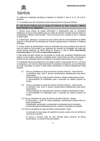 SECRETARIA DE GESTÃO
21
10. Aplica-se à avaliação psicológica o disposto no Capítulo V, itens 6, 8, 21, 25 e 26 (e
subitens).
11. O candidato que não comparecer à prova será excluído do Concurso Público.
X – Das Provas Práticas para os cargos de Instrutor de Artes Culturais e Músico
Instrumentista e seu Julgamento
1. Haverá prova prática de caráter eliminatório e classificatório para os candidatos
habilitados na prova escrita objetiva para os cargos de Instrutor de Artes Culturais (todas as
modalidades) e Músico Instrumentista - Piano, de acordo com a tabela do item 3, Capítulo
VI deste Edital.
2. A elaboração, aplicação e correção da prova prática será de responsabilidade do IBAM,
cabendo o fornecimento de infraestrutura, inclusive equipamentos e materiais, à Prefeitura
de Santos.
3. A data, horário de apresentação e local de realização das provas práticas será feita por
meio de Edital de Convocação a ser publicado por ocasião da divulgação das notas das
provas escritas objetivas, no Diário Oficial de Santos, no site do IBAM www.ibamsp-
concursos.org.br e da Prefeitura www.santos.sp.gov.br
4. Não serão enviados cartões de convocação ou emails aos candidatos habilitados para
realizar a prova prática, devendo o candidato tomar conhecimento da data, local (locais) e
horários de sua realização através do edital de convocação mencionado no item anterior.
5. A avaliação das provas práticas tem por objetivo auferir a capacidade técnica, artística
e pedagógica, por meio do desenvolvimento de propostas compatíveis com as atribuições
do cargo, apontadas no Anexo II deste Edital, obedecidos os critérios estabelecidos neste
Capítulo.
5.1. Para os candidatos ao cargo de Instrutor de Artes Culturais – Artes Cênicas:
a) Identificar peça, autor e demais características estabelecidas pela banca
examinadora.
b) Demonstração de conhecimentos culturais e artísticos relacionados à área.
c) Demonstração de habilidades para a execução de tarefas próprias da
função.
5.2. Para os candidatos ao cargo de Instrutor de Artes Culturais – Artes Visuais:
a) Identificar obra, autor e demais características estabelecidas pela banca
examinadora.
b) Demonstração de conhecimentos culturais e artísticos relacionados à área.
c) Demonstração de habilidades para a execução de tarefas próprias da
função.
5.3. Para os candidatos ao cargo de Instrutor de Artes Culturais – Dança:
a) Demonstrar, a partir de cenas projetadas, compreensão teórico-crítica de
obras coreográficas;
b) Realização, apreensão e compreensão de propostas técnico-corporais;
c) Demonstração de habilidades técnicas, conforme instruções do avaliador.
5.4. Para os candidatos ao cargo de Músico Instrumentista - Piano:
a) execução de duas peças do repertório de piano, sendo uma de confronto e
outra de livre escolha;
b) leitura a primeira vista de obra indicada pelos membros da Banca
Examinadora, no momento da prova prática;
 