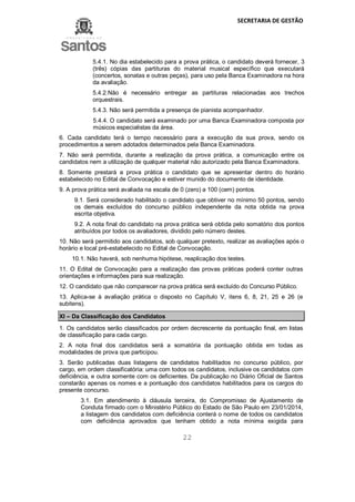 SECRETARIA DE GESTÃO
22
5.4.1. No dia estabelecido para a prova prática, o candidato deverá fornecer, 3
(três) cópias das partituras do material musical específico que executará
(concertos, sonatas e outras peças), para uso pela Banca Examinadora na hora
da avaliação.
5.4.2.Não é necessário entregar as partituras relacionadas aos trechos
orquestrais.
5.4.3. Não será permitida a presença de pianista acompanhador.
5.4.4. O candidato será examinado por uma Banca Examinadora composta por
músicos especialistas da área.
6. Cada candidato terá o tempo necessário para a execução da sua prova, sendo os
procedimentos a serem adotados determinados pela Banca Examinadora.
7. Não será permitida, durante a realização da prova prática, a comunicação entre os
candidatos nem a utilização de qualquer material não autorizado pela Banca Examinadora.
8. Somente prestará a prova prática o candidato que se apresentar dentro do horário
estabelecido no Edital de Convocação e estiver munido do documento de identidade.
9. A prova prática será avaliada na escala de 0 (zero) a 100 (cem) pontos.
9.1. Será considerado habilitado o candidato que obtiver no mínimo 50 pontos, sendo
os demais excluídos do concurso público independente da nota obtida na prova
escrita objetiva.
9.2. A nota final do candidato na prova prática será obtida pelo somatório dos pontos
atribuídos por todos os avaliadores, dividido pelo número destes.
10. Não será permitido aos candidatos, sob qualquer pretexto, realizar as avaliações após o
horário e local pré-estabelecido no Edital de Convocação.
10.1. Não haverá, sob nenhuma hipótese, reaplicação dos testes.
11. O Edital de Convocação para a realização das provas práticas poderá conter outras
orientações e informações para sua realização.
12. O candidato que não comparecer na prova prática será excluído do Concurso Público.
13. Aplica-se à avaliação prática o disposto no Capítulo V, itens 6, 8, 21, 25 e 26 (e
subitens).
XI – Da Classificação dos Candidatos
1. Os candidatos serão classificados por ordem decrescente da pontuação final, em listas
de classificação para cada cargo.
2. A nota final dos candidatos será a somatória da pontuação obtida em todas as
modalidades de prova que participou.
3. Serão publicadas duas listagens de candidatos habilitados no concurso público, por
cargo, em ordem classificatória: uma com todos os candidatos, inclusive os candidatos com
deficiência, e outra somente com os deficientes. Da publicação no Diário Oficial de Santos
constarão apenas os nomes e a pontuação dos candidatos habilitados para os cargos do
presente concurso.
3.1. Em atendimento à cláusula terceira, do Compromisso de Ajustamento de
Conduta firmado com o Ministério Público do Estado de São Paulo em 23/01/2014,
a listagem dos candidatos com deficiência conterá o nome de todos os candidatos
com deficiência aprovados que tenham obtido a nota mínima exigida para
 