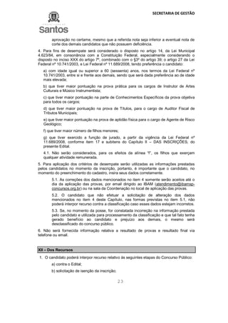 SECRETARIA DE GESTÃO
23
aprovação no certame, mesmo que a referida nota seja inferior a eventual nota de
corte dos demais candidatos que não possuem deficiência.
4. Para fins de desempate será considerado o disposto no artigo 14, da Lei Municipal
4.623/84, em consonância com a Constituição Federal, especialmente considerando o
disposto no inciso XXX do artigo 7º, combinado com o §3º do artigo 39; o artigo 27 da Lei
Federal nº 10.741/2003, e Lei Federal nº 11.689/2008, tendo preferência o candidato:
a) com idade igual ou superior a 60 (sessenta) anos, nos termos da Lei Federal nº
10.741/2003, entre si e frente aos demais, sendo que será dada preferência ao de idade
mais elevada;
b) que tiver maior pontuação na prova prática para os cargos de Instrutor de Artes
Culturais e Músico Instrumentista;
c) que tiver maior pontuação na parte de Conhecimentos Específicos da prova objetiva
para todos os cargos;
d) que tiver maior pontuação na prova de Títulos, para o cargo de Auditor Fiscal de
Tributos Municipais;
e) que tiver maior pontuação na prova de aptidão física para o cargo de Agente de Risco
Geológico;
f) que tiver maior número de filhos menores;
g) que tiver exercido a função de jurado, a partir da vigência da Lei Federal nº
11.689/2008, conforme item 17 e subitens do Capítulo II – DAS INSCRIÇÕES, do
presente Edital.
4.1. Não serão considerados, para os efeitos da alínea “f”, os filhos que exerçam
qualquer atividade remunerada.
5. Para aplicação dos critérios de desempate serão utilizadas as informações prestadas
pelos candidatos no momento da inscrição, portanto, é importante que o candidato, no
momento do preenchimento do cadastro, insira seus dados corretamente.
5.1. As correções dos dados mencionados no item 4 somente serão aceitos até o
dia da aplicação das provas, por email dirigido ao IBAM (atendimento@ibamsp-
concursos.org.br) ou na sala da Coordenação no local de aplicação das provas.
5.2. O candidato que não efetuar a solicitação de alteração dos dados
mencionados no item 4 deste Capítulo, nas formas previstas no item 5.1, não
poderá interpor recurso contra a classificação caso esses dados estejam incorretos.
5.3. Se, no momento da posse, for constatada incorreção na informação prestada
pelo candidato e utilizada para processamento da classificação e que tal fato tenha
gerado benefício ao candidato e prejuízo aos demais, o mesmo será
desclassificado do concurso público.
6. Não será fornecida informação relativa a resultado de provas e resultado final via
telefone ou email.
XII – Dos Recursos
1. O candidato poderá interpor recurso relativo às seguintes etapas do Concurso Público:
a) contra o Edital;
b) solicitação de isenção da inscrição;
 