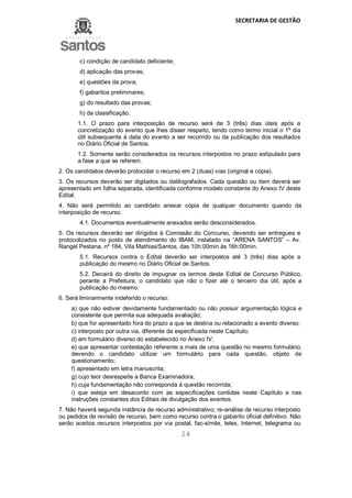 SECRETARIA DE GESTÃO
24
c) condição de candidato deficiente;
d) aplicação das provas;
e) questões da prova;
f) gabaritos preliminares;
g) do resultado das provas;
h) da classificação.
1.1. O prazo para interposição de recurso será de 3 (três) dias úteis após a
concretização do evento que lhes disser respeito, tendo como termo inicial o 1º dia
útil subsequente à data do evento a ser recorrido ou da publicação dos resultados
no Diário Oficial de Santos.
1.2. Somente serão considerados os recursos interpostos no prazo estipulado para
a fase a que se referem.
2. Os candidatos deverão protocolar o recurso em 2 (duas) vias (original e cópia).
3. Os recursos deverão ser digitados ou datilografados. Cada questão ou item deverá ser
apresentado em folha separada, identificada conforme modelo constante do Anexo IV deste
Edital.
4. Não será permitido ao candidato anexar cópia de qualquer documento quando da
interposição de recurso.
4.1. Documentos eventualmente anexados serão desconsiderados.
5. Os recursos deverão ser dirigidos à Comissão do Concurso, devendo ser entregues e
protocolizados no posto de atendimento do IBAM, instalado na “ARENA SANTOS” – Av.
Rangel Pestana, nº 184, Vila Mathias/Santos, das 10h:00min às 16h:00min.
5.1. Recursos contra o Edital deverão ser interpostos até 3 (três) dias após a
publicação do mesmo no Diário Oficial de Santos.
5.2. Decairá do direito de impugnar os termos deste Edital de Concurso Público,
perante a Prefeitura, o candidato que não o fizer até o terceiro dia útil, após a
publicação do mesmo.
6. Será liminarmente indeferido o recurso:
a) que não estiver devidamente fundamentado ou não possuir argumentação lógica e
consistente que permita sua adequada avaliação;
b) que for apresentado fora do prazo a que se destina ou relacionado a evento diverso;
c) interposto por outra via, diferente da especificada neste Capítulo;
d) em formulário diverso do estabelecido no Anexo IV;
e) que apresentar contestação referente a mais de uma questão no mesmo formulário,
devendo o candidato utilizar um formulário para cada questão, objeto de
questionamento;
f) apresentado em letra manuscrita;
g) cujo teor desrespeite a Banca Examinadora;
h) cuja fundamentação não corresponda à questão recorrida;
i) que esteja em desacordo com as especificações contidas neste Capítulo e nas
instruções constantes dos Editais de divulgação dos eventos.
7. Não haverá segunda instância de recurso administrativo; re-análise de recurso interposto
ou pedidos de revisão de recurso, bem como recurso contra o gabarito oficial definitivo. Não
serão aceitos recursos interpostos por via postal, fac-símile, telex, Internet, telegrama ou
 