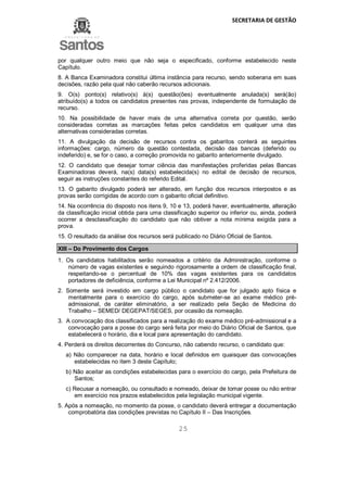 SECRETARIA DE GESTÃO
25
por qualquer outro meio que não seja o especificado, conforme estabelecido neste
Capítulo.
8. A Banca Examinadora constitui última instância para recurso, sendo soberana em suas
decisões, razão pela qual não caberão recursos adicionais.
9. O(s) ponto(s) relativo(s) à(s) questão(ões) eventualmente anulada(s) será(ão)
atribuído(s) a todos os candidatos presentes nas provas, independente de formulação de
recurso.
10. Na possibilidade de haver mais de uma alternativa correta por questão, serão
consideradas corretas as marcações feitas pelos candidatos em qualquer uma das
alternativas consideradas corretas.
11. A divulgação da decisão de recursos contra os gabaritos conterá as seguintes
informações: cargo, número da questão contestada, decisão das bancas (deferido ou
indeferido) e, se for o caso, a correção promovida no gabarito anteriormente divulgado.
12. O candidato que desejar tomar ciência das manifestações proferidas pelas Bancas
Examinadoras deverá, na(s) data(s) estabelecida(s) no edital de decisão de recursos,
seguir as instruções constantes do referido Edital.
13. O gabarito divulgado poderá ser alterado, em função dos recursos interpostos e as
provas serão corrigidas de acordo com o gabarito oficial definitivo.
14. Na ocorrência do disposto nos itens 9, 10 e 13, poderá haver, eventualmente, alteração
da classificação inicial obtida para uma classificação superior ou inferior ou, ainda, poderá
ocorrer a desclassificação do candidato que não obtiver a nota mínima exigida para a
prova.
15. O resultado da análise dos recursos será publicado no Diário Oficial de Santos.
XIII – Do Provimento dos Cargos
1. Os candidatos habilitados serão nomeados a critério da Administração, conforme o
número de vagas existentes e seguindo rigorosamente a ordem de classificação final,
respeitando-se o percentual de 10% das vagas existentes para os candidatos
portadores de deficiência, conforme a Lei Municipal nº 2.412/2006.
2. Somente será investido em cargo público o candidato que for julgado apto física e
mentalmente para o exercício do cargo, após submeter-se ao exame médico pré-
admissional, de caráter eliminatório, a ser realizado pela Seção de Medicina do
Trabalho – SEMED/ DEGEPAT/SEGES, por ocasião da nomeação.
3. A convocação dos classificados para a realização do exame médico pré-admissional e a
convocação para a posse do cargo será feita por meio do Diário Oficial de Santos, que
estabelecerá o horário, dia e local para apresentação do candidato.
4. Perderá os direitos decorrentes do Concurso, não cabendo recurso, o candidato que:
a) Não comparecer na data, horário e local definidos em quaisquer das convocações
estabelecidas no item 3 deste Capítulo;
b) Não aceitar as condições estabelecidas para o exercício do cargo, pela Prefeitura de
Santos;
c) Recusar a nomeação, ou consultado e nomeado, deixar de tomar posse ou não entrar
em exercício nos prazos estabelecidos pela legislação municipal vigente.
5. Após a nomeação, no momento da posse, o candidato deverá entregar a documentação
comprobatória das condições previstas no Capítulo II – Das Inscrições.
 