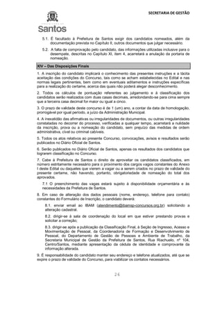 SECRETARIA DE GESTÃO
26
5.1. É facultado à Prefeitura de Santos exigir dos candidatos nomeados, além da
documentação prevista no Capítulo II, outros documentos que julgar necessário.
5.2. A falta de comprovação pelo candidato, das informações utilizadas inclusive para o
desempate, descritas no Capítulo XI, item 4, acarretará a anulação da portaria de
nomeação.
XIV – Das Disposições Finais
1. A inscrição do candidato implicará o conhecimento das presentes instruções e a tácita
aceitação das condições do Concurso, tais como se acham estabelecidas no Edital e nas
normas legais pertinentes, bem como em eventuais aditamentos e instruções específicas
para a realização do certame, acerca das quais não poderá alegar desconhecimento.
2. Todos os cálculos de pontuação referentes ao julgamento e à classificação dos
candidatos serão realizados com duas casas decimais, arredondando-se para cima sempre
que a terceira casa decimal for maior ou igual a cinco.
3. O prazo de validade deste concurso é de 1 (um) ano, a contar da data de homologação,
prorrogável por igual período, a juízo da Administração Municipal.
4. A inexatidão das afirmativas ou irregularidades de documentos, ou outras irregularidades
constatadas no decorrer do processo, verificadas a qualquer tempo, acarretará a nulidade
da inscrição, prova ou a nomeação do candidato, sem prejuízo das medidas de ordem
administrativa, cível ou criminal cabíveis.
5. Todos os atos relativos ao presente Concurso, convocações, avisos e resultados serão
publicados no Diário Oficial de Santos.
6. Serão publicados no Diário Oficial de Santos, apenas os resultados dos candidatos que
lograrem classificação no Concurso.
7. Cabe à Prefeitura de Santos o direito de aproveitar os candidatos classificados, em
número estritamente necessário para o provimento dos cargos vagos constantes do Anexo
I deste Edital ou daqueles que vierem a vagar ou a serem criados no prazo de validade do
presente certame, não havendo, portanto, obrigatoriedade de nomeação do total dos
aprovados.
7.1 O preenchimento das vagas estará sujeito à disponibilidade orçamentária e às
necessidades da Prefeitura de Santos.
8. Em caso de alteração dos dados pessoais (nome, endereço, telefone para contato)
constantes do Formulário de Inscrição, o candidato deverá:
8.1. enviar email ao IBAM (atendimento@ibamsp-concursos.org.br) solicitando a
alteração cadastral.
8.2. dirigir-se à sala de coordenação do local em que estiver prestando provas e
solicitar a correção;
8.3. dirigir-se após a publicação da Classificação Final, à Seção de Ingresso, Acesso e
Movimentação de Pessoal, da Coordenadoria de Formação e Desenvolvimento de
Pessoal, do Departamento de Gestão de Pessoas e Ambiente de Trabalho, da
Secretaria Municipal de Gestão da Prefeitura de Santos, Rua Riachuelo, nº 104,
Centro/Santos, mediante apresentação da cédula de identidade e comprovante da
informação alterada.
9. É responsabilidade do candidato manter seu endereço e telefone atualizados, até que se
expire o prazo de validade do Concurso, para viabilizar os contatos necessários.
 